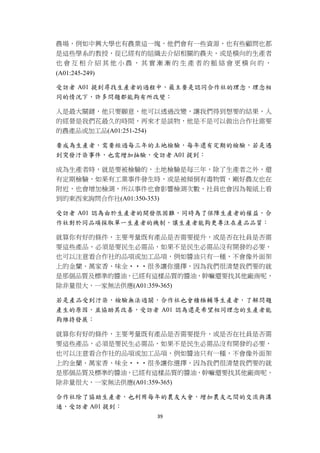 農場，例如中興大學也有農業這一塊，他們會有一些資源，也有些顧問也都
    是這些學系的教授，從已經有的組織去介紹相關的農夫，或是橫向的生產者
    也會互相介紹其他小農，其實漸漸的生產者的脈絡會更橫向的，
    (A01:245-249)

    受訪者 A01 提到尋找生產者的過程中，最主要是認同合作社的理念，理念相
    同的情況下，許多問題都能夠有所改變：

    人是最大關鍵，他只要願意，他可以透過改變，讓我們得到想要的結果，人
    的經營是我們花最久的時間，再來才是談物，他是不是可以做出合作社需要
    的農產品或加工品(A01:251-254)

    要成為生產者，需要經過每三年的土地檢驗，每年還有定期的檢驗，若是遇
    到突發汙染事件，也需增加抽驗，受訪者 A01 提到：

    成為生產者時，就是要被檢驗的，土地檢驗是每三年，除了生產者之外，還
    有定期檢驗，如果有工業事件發生時，或是被傾倒有毒物質，剛好農友也在
    附近，也會增加檢測，所以事件也會影響檢測次數，社員也會因為報紙上看
    到的東西來詢問合作社(A01:350-353)

    受訪者 A01 認為由於生產者的開發很困難，同時為了保障生產者的權益，合
    作社對於同品項採取單一生產者的機制，讓生產者能夠更專注在產品品質：

    就算你有好的條件，主要考量既有產品是否需要提升，或是否在社員是否需
    要這些產品，必須是要民生必需品，如果不是民生必需品沒有開發的必要，
    也可以注意看合作社的品項或加工品項，例如醬油只有一種，不會像外面架
    上的金蘭、萬家香、味全‧‧‧很多讓你選擇，因為我們很清楚我們要的就
    是那個品質及標準的醬油，已經有這樣品質的醬油，幹嘛還要找其他廠商呢，
    除非量很大，一家無法供應(A01:359-365)

    若是產品受到汙染，檢驗無法過關，合作社也會積極輔導生產者，了解問題
    產生的原因，並協助其改善，受訪者 A01 認為還是希望相同理念的生產者能
    夠維持發展：

    就算你有好的條件，主要考量既有產品是否需要提升，或是否在社員是否需
    要這些產品，必須是要民生必需品，如果不是民生必需品沒有開發的必要，
    也可以注意看合作社的品項或加工品項，例如醬油只有一種，不會像外面架
    上的金蘭、萬家香、味全‧‧‧很多讓你選擇，因為我們很清楚我們要的就
    是那個品質及標準的醬油，已經有這樣品質的醬油，幹嘛還要找其他廠商呢，
    除非量很大，一家無法供應(A01:359-365)

    合作社除了協助生產者，也利用每年的農友大會，增加農友之間的交流與溝
    通，受訪者 A01 提到：
                    39 
 
 