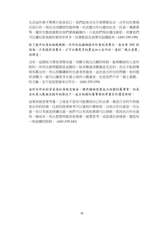 生活這件事不單單只是食而已，我們說食衣住行育樂都包含，合作社的業務
    目前只有一項生活消費財的提供噢，但其實合作社還有托老、托育、殯葬業
    等，還有生態旅遊都在我們業務範圍內，只是我們現在還沒做耶，其實我們
    可以讓社員來做的東西非常多，但重點是社員要先組織起來，(A01:195-199)

    除了提升社員的組織規模，合作社也積極提升社員的消費力，受訪者 A02 則
    認為，只有提供消費力，才可以讓更多的農友加入合作社，達到「親土愛農」
    的理念：

    沒有，這個地方要很清楚知道，消費力無法凸顯的時候，能夠幫助的人是有
    限的，所有社會問題都是這樣的，除非整個消費量是充足的，而且不能剝奪
    現有農友的，所以很難讓新的生產者再進來，這也是合作社的問題，如何提
    昇消費力，就可以讓更多友善土地的小農進來，也是我們今年「親土愛農」
    的主軸，並不是說想進來合作社， (A01:355-359)

    由於合作社的資金為社員繳交股金，雖然積極想要成立相關附屬事業，但是
    在社員人數無法提升的情況下，成立相關附屬事業的考量往往遭受限制：

    這東西就是要考量，之後是不是有可能變成自己的企業，像是日本的牛奶就
    是自有的牧場，社員的經濟參考可以達到什麼程度，目前合作社就是一次出
    資，但日本就是持續出資，他們可以有其他事業可以發展，那因為合作社就
    有一個成本，所以想要再做其他事業，就要思考，或是請社員增資，還是有
    一些組織的限制， (A01:339-343)




                      42 
 
 