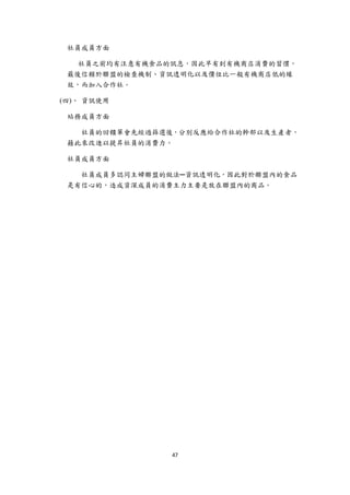 社員成員方面

       社員之前均有注意有機食品的訊息，因此早有到有機商店消費的習慣，
     最後信賴於聯盟的檢查機制、資訊透明化以及價位比一般有機商店低的緣
     故，而加入合作社。

    (四)、 資訊使用

     站務成員方面

       社員的回饋單會先經過篩選後，分別反應給合作社的幹部以及生產者，
     藉此來改進以提昇社員的消費力。

     社員成員方面

       社員成員多認同主婦聯盟的做法─資訊透明化，因此對於聯盟內的食品
     是有信心的，造成資深成員的消費主力主要是放在聯盟內的商品。




                    47 
 
 