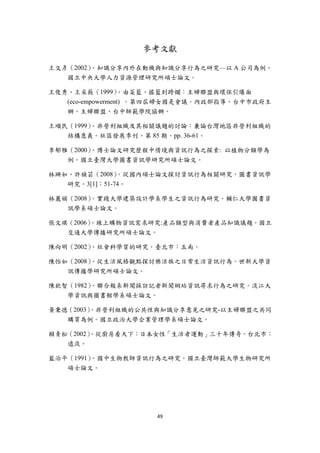 參考文獻

王文彥（2002）。知識分享內外在動機與知識分享行為之研究—以 A 公司為例。
   國立中央大學人力資源管理研究所碩士論文。

王俊秀、王采薇（1999）     。由菜籃、搖籃到跨欄：主婦聯盟與環保引爆面
   (eco-empowerment) 。第四屆婦女國是會議。內政部指導。台中市政府主
   辦。主婦聯盟、台中師範學院協辦。

王順民（1999）。非營利組織及其相關議題的討論：兼論台灣地區非營利組織的
   結構意義。社區發展季刊。第 85 期。pp. 36-61。

李郁雅（2000）。博士論文研究歷程中情境與資訊行為之探索: 以植物分類學為
   例。國立臺灣大學圖書資訊學研究所碩士論文。

林珊如、許禎芸（2008）  。從國內碩士論文探討資訊行為相關研究。圖書資訊學
   研究。3[1]：51-74。

林麗娟（2008）。實踐大學建築設計學系學生之資訊行為研究。輔仁大學圖書資
   訊學系碩士論文。

張文琪（2006）
        。線上購物資訊需求研究:產品類型與消費者產品知識議題。國立
   交通大學傳播研究所碩士論文。

陳向明（2002）。社會科學質的研究。臺北市：五南。

陳怡如（2008）。從生活風格觀點探討樂活族之日常生活資訊行為。世新大學資
   訊傳播學研究所碩士論文。

陳欽智（1982）。聯合報系新聞採訪記者新聞網站資訊尋求行為之研究。淡江大
   學資訊與圖書館學系碩士論文。

黃秉德（2003）
        。非營利組織的公共性與知識分享意見之研究-以主婦聯盟之共同
   購買為例。國立政治大學企業管理學系碩士論文。

賴青松（2002）
        。從廚房看天下：日本女性「生活者運動」三十年傳奇。台北市：
   遠流。

藍治平（1991）。國中生物教師資訊行為之研究。國立臺灣師範大學生物研究所
   碩士論文。




                     49 
 
 