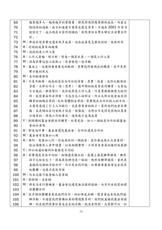 69    越來越多人，越來越多的業務量，都是因為因應業務的成長，而產生
 70    階段性的過程，我不知道要不要算在歷史背景，不過在 2001 年 6 月
 71    就固定了，成立現在大家所認識的「有限責任台灣主婦生活消費合作
 72    社」。
 73   M：那我在想其實這邊有很多成員，這些成員是怎麼找到的，我很好奇
 74   A：你說的成員有兩塊噢
 75   M：我指的是工作人員
 76   A：工作人員嘛，對不對，因為一個是社員，一個是工作人員
 77   M：因為其實這些人很熱心，很會發想一些活動
 78   A：基本上，這應該要看歷史的脈絡，其實我們看現在的職員，老中青其
 79     實分散的很大
 80   M：各年齡層都有
 81   A：不是年齡層，我指的是在合作社的資歷，其實，我看，或許比較深的
 82     資歷，大部分而言，嗯（思考），最早開始就是有共同購買，大家也
 83     不分彼此，都來幫忙，或許就算是工作人員，可是業務漸漸變大的同
 84     時，就需要由外去伸展，不包含志工的部分，所以大部分就會由共同
 85     購買的組織去尋找，從社員體制去尋找，其實現在合作社徵人的方向，
 86     主要是透過１０４人力銀行，或是勞委會的徵才，當然我們也會在周
 87     報，或是網站去刊登徵才訊息，就像我，大部分不見得是因為社員身
 88     分進來的，因為工作的要求，進來後才成為成員
 89   Y：剛剛講到基金會跟共同購買，社員是指，加入一個就是合作社跟基金
 90     會的社員嗎
 91   A：那是兩件事，基金會還是基金會，合作社還是合作社
 92   M：基金會有需要加入嗎
 93   A：要阿，需要加入阿，你成為任何一個協會，當你要成為正式會員時，
 94     就必須填寫入會申請書，以及相關費用，才得享有會員的權利及義務
 95   Y：所以兩邊的權利和義務是不同的
 96   A：其實還是有些不同的，兩個還是獨立的，感覺上像是臍帶關係，雖然
 97     孩子已經出生了，因為某些理念是一致的，既然有臍帶關係，當然是
 98     直接找這個地方做合作，而不是去找外援，如果捨棄基金會兒去找其
 99     他團體，這樣不是很奇怪
100   M：而且這樣可能會被人家質疑
101   A：對對對，沒有錯
102   M：那有沒有什麼機會，基金會這邊是無法提供協助，而另外去找其他環
103     保團體合作
104   A：很多環保團體會來找我們合作，例如綠色赤腳，環資會也有找我們協
105     辦活動，不過當我們要講社員的環境教育時，我們就直接找基金會協
106     辦，但在我們需要社員走出去的活動，就沒有限制，大家都可以，如

                         73
 