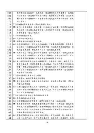 107    果你是地球公民協會，或是綠政，像我們跟綠政辦牛糞傳奇，我們覺
108    得這個很好，跟我們方向性是一致的，就會來做這件事情，並沒有限
109    制只能跟某一團體合作，可是基金會永遠是我們的第一個考量，我應
110    該這樣說。
111   Y：那組織成員有重複嗎，譬如是幹部之類的
112   M：會啊，很多重覆噢，像是理事，也有基金會的理事，可是還是兩個獨
113     立的組織，他必須去基金會開會，也要來合作社開會，裡面的成員很
114     多都是重複，這是不衝突的
115   Y：那合作社的全名是
116   A：這完全就不能接受了
117   M：那基金會的部分都是有給職嗎
118   A：這我不能跟你說，不過大半是無給職，理監事是透過選舉，因為是民
119     主治理的，不過因為他有其他費用申請，不過職務是義務性質的，因
120     為開會有車馬費，那東西不叫薪水，她來就是義務職
121   M：志工的部分，因為入會的時候有聽到，合作是大家的，希望大家有空
122     時，能來站上協助幫忙，就像是志工的概念，因為問過一些人，在這
123     部分看來是較薄弱的，之後有沒有可以繼續著手的部分
124   A：會，我們目前有在研擬志工服務計畫，很有趣的一點是，雖然合作社
125     是由大家經營，但還是需要套入志工模式，所以我們還是會有這樣的
126     計畫，希望大家透過空閒的時間，做些簡單的工作，分擔站所活動的
127     人力協助，等同政府志工，我們也會有相關的獎勵辦法，也是我們今
128     年當中的一個方向
129   Y：那如果他們沒有來做志工的話
130   A：因為基本上我們還是要做這些事情
131   M：有時候站所進貨，或是活動期人力不足，是由其他義工支援，還是站
132     所當地居民協助
133   A：如果知道這次活動比較大，靠站所人力一定不足的，那就是工作人員
134     協助，任何一個活動會預計需要多少人力，工作分配表會發生哪些事
135     情，人力要安插進去
136   Y：徵才時有沒有個人特質的限制或是背景
137   B：或是要聽過入社說明會
138   A：目前來講的話沒有那麼多，這部分因牽涉人資，我無法回答
139   M：在推廣活動部分，因為主要靠的還是口耳相傳，口碑行銷，因為有老
140     師建議，因為任教於學校，建議舉辦校內小型是吃活動，因為大家對
141     於產品較熟悉，或是當地居民可以在站所可以舉辦小型美食分享會，
142     活動推廣的部分有沒有哪些範例
143   A：其實我覺得你提到的，活動有很多形式，都可以辦理，第一個要合乎
144     法令，以我們而言，合作社是社員出資、社員利用、社員經營，我們

                          74
 