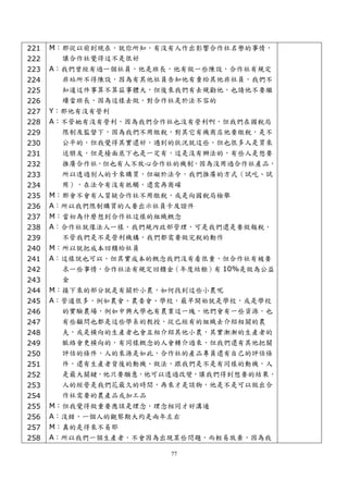 221   M：那從以前到現在，就你所知，有沒有人作出影響合作社名譽的事情，
222     讓合作社覺得這不是很好
223   A：我們曾經有過一個社員，他是班長，他有做一些陳設，合作社有規定
224     非站所不得陳設，因為有其他社員告知他有賣給其他非社員，我們不
225     知道這件事算不算茲事體大，但後來我們有去規勸他，也請他不要繼
226     續當班長，因為這樣去做，對合作社是於法不容的
227   Y：那他有沒有營利
228   A：不管她有沒有營利，因為我們合作社也沒有營利啊，但我們在國稅局
229     限制及監督下，因為我們不用繳稅，對其它有機商店他要繳稅，是不
230     公平的，但我覺得其實還好，遇到的狀況就這些，但也很多人是買來
231     送朋友，但是檯面底下也是一定有，這是沒有辦法的，有些人是想要
232     推廣合作社，但也有人不放心合作社的機制，因為沒用過合作社產品，
233     所以透過別人的卡來購買，但礙於法令，我們推廣的方式（試吃、試
234     用），在法令有沒有牴觸，還需再商確
235   M：那會不會有人質疑合作社不用繳稅，或是向國稅局檢舉
236   A：所以我們限制購買的人要出示社員卡及證件
237   M：當初為什麼想到合作社這樣的組織概念
238   A：合作社就像法人一樣，我們規內政部管理，可是我們還是要做報稅，
239     不管我們是不是營利機構，我們都需要做完稅的動作
240   M：所以就把成本回饋給社員
241   A：這樣說也可以，但其實成本的概念我們沒有看很重，但合作社有被要
242     求一些事情，合作社法有規定回饋金（年度結餘）有 10%是做為公益
243     金
244   M：接下來的部分就是有關於小農，如何找到這些小農呢
245   A：管道很多，例如農會、農委會、學校，最早開始就是學校，或是學校
246     的實驗農場，例如中興大學也有農業這一塊，他們會有一些資源，也
247     有些顧問也都是這些學系的教授，從已經有的組織去介紹相關的農
248     夫，或是橫向的生產者也會互相介紹其他小農，其實漸漸的生產者的
249     脈絡會更橫向的，有同樣概念的人會轉介過來，但我們還有其他把關
250     評估的條件，人的來源是如此，合作社的產品專員還有自己的評估條
251     件，還有生產者背後的動機、做法，跟我們是不是有同樣的動機，人
252     是最大關鍵，他只要願意，他可以透過改變，讓我們得到想要的結果，
253     人的經營是我們花最久的時間，再來才是談物，他是不是可以做出合
254     作社需要的農產品或加工品
255   M：但我覺得做重要應該是理念，理念相同才好溝通
256   A：沒錯，一個人的觀察期大約是兩年左右
257   M：真的是得來不易耶
258   A：所以我們一個生產者，不會因為出現某些問題，而輕易放棄，因為我

                        77
 