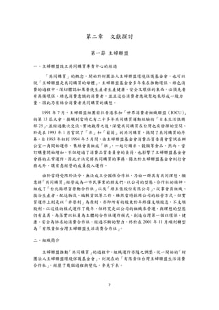 第二章    文獻探討

                第一節 主婦聯盟

一、主婦聯盟設立共同購買專責中心的經過

   「共同購買」的概念，開始於財團法人主婦聯盟環境保護基金會，也可以
說「主婦聯盟是共同購買的母體」。主婦聯盟基金會多年來在推動環保、綠色消
費的過程中，深切體認如果要使生產者生產健康、安全又環保的東西，必須先要
有具備環保、綠色消費意識的消費者，並且這些消費者應凝聚起來形成一股力
量，因此乃有結合消費者共同購買的構想。

    1991 年 7 月，主婦聯盟組團前往香港參加「世界消費者組織聯盟（IOCU） 」
的第 13 屆大會，接觸到當時已有二十多年共同購買運動經驗的「日本生活俱樂
部 25」，並經過數次交流、實地觀摩之後，深覺共同購買在台灣也有發揮的空間。
於是在 1993 年 1 月嘗試了「米」和「葡萄」的共同購買，揭開了共同購買的序
幕。自 1993 年初到 1994 年 5 月間，由主婦聯盟基金會消費品質委員會嘗試在辦
公室一角開始運作，集結會員組成「班」         ，一起訂購米、穀類等食品。然而，當
訂購量開始增加，不但超過了消費品質委員會的負荷，也影響了主婦聯盟基金會
會務的正常運作。因此才決定將共同購買的事務，獨立於主婦聯盟基金會例行會
務之外，讓有意經營的成員投入運作。

   由於當時受限於法令，無法成立全國性合作社，乃由一群具有共同理想，願
意將「共同購買」經營成為一市民事業的朋友們，以公司的型態、合作社的精神，
組成了「台北縣理貨勞動合作社」以及「綠主張股份有限公司」  ，從事會員組織、
接洽生產者、配送物流、編輯資訊等工作。雖然當時採用公司的經營方式，但實
質運作上則是以「非營利」為原則，亦即所有的股東於年終僅支領股息，不支領
股利。以這樣的模式運作了幾年，但終究是以公司的組織來營運，與理想的型態
仍有差異。為落實以社員為主體的合作社運作模式，創造台灣第一個以環保、健
康、安全為訴求的消費合作社，經過不斷的努力，終於在 2001 年 11 月順利轉型
為「有限責任台灣主婦聯盟生活消費合作社」 。

二、組織簡介

  主婦聯盟推動「共同購買」的過程中，組織運作亦隨之調整。從一開始的「財
團法人主婦聯盟環境保護基金會」，到現在的「有限責任台灣主婦聯盟生活消費
合作社」，經歷了幾個過程與變化，參見下表。



                     7 
 
 