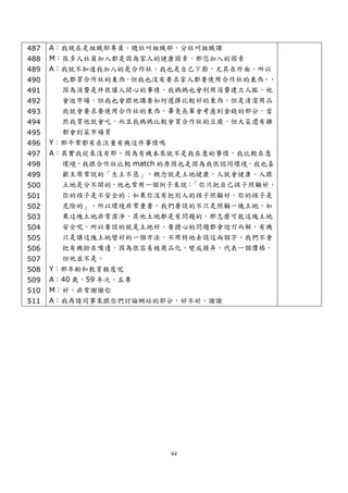 487   A：我現在是組織部專員，總社叫組織部，分社叫組織課
488   M：很多人社員加入都是因為家人的健康因素，那您加入的因素
489   A：我就不知道我加入的是合作社，我也是自己下廚，尤其在外面，所以
490     也都買合作社的東西，但我也沒有要求家人都要使用合作社的東西，，
491     因為消費是件很讓人開心的事情，我媽媽也會利用消費建立人脈，他
492     會逛市場，但我也會跟他講要如何選擇比較好的東西，但是清潔用品
493     我就會要求要使用合作社的東西，畢竟長輩會考慮到金錢的部分，當
494     然我買他就會吃，而且我媽媽比較會買合作社的豆腐，但大菜還有雞
495     都會到菜市場買
496   Y：那平常都有在注重有機這件事情嗎
497   A：其實我從來沒有耶，因為有機本來就不是我在意的事情，我比較在意
498     環境，我跟合作社比較 match 的原因也是因為我很認同環境，我也喜
499     歡主席常說的「生土不惡」，概念就是土地健康，人就會健康，人跟
500     土地是分不開的，他也常用一個例子來說：   「你只把自己孩子照顧好，
501     你的孩子是不安全的；如果你沒有把別人的孩子照顧好，你的孩子是
502     危險的」，所以環境非常重要，我們要談的不只是照顧一塊土地，如
503     果這塊土地非常潔淨，其他土地都是有問題的，那怎麼可能這塊土地
504     安全呢，所以要談的就是土地好，要擔心的問題都會迎刃而解，有機
505     只是讓這塊土地變好的一個方法，不用特地去談這兩個字，我們不會
506     把有機掛在嘴邊，因為很容易被商品化，變成操弄，代表一個價格，
507     但他並不是。
508   Y：那年齡和教育程度呢
509   A：40 歲，59 年次，五專
510   M：好，非常謝謝你
511   A：我再請同事來跟你們討論網站的部分，好不好，謝謝




                          84
 