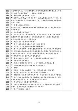 183   這有訓練的人上去，由站裡面隨時…像剛剛我就在跟她講你要怎樣去訂貨
184   啊，怎樣整理這些東西啊，一個課程一個課程去…。
185   Y：請問您個人怎麼會想要入社的？
186   A：我個人是…因為我入社有好多年了，並不是來這邊上班我才入社的，我
187   基本上因為那時候我家人我媽媽她也生病了，我也是因為找到好的東西才
188   進來入社啦。
189   M：那樣吃比較健康(台語)。
190   A：嘿呀(台語)，我媽媽也是應為找到好的東西才入社的，後來才成為這邊
191   的工作人員。
192   Y：那您原本是先當志工嗎？
193   A：不是，不是志工。都是領薪水的，也是以前我自己家裡…家裡上班嘛，
194   就是因為買到這個好的東西，我家裡後來沒有做了…夕陽工業沒有做了，
195   就過來這裡當計時人員，不是志工啦。
196   B：是從一般員工再來當入社會員？
197   A：沒有，我是入社才來當工作人員，然後當站長。
198   Y：那家裡生活、煮菜都適用主婦聯盟的產品嗎？
199   A：基本上大部分都是，我們這邊就有個方便，我下班以後不用再跑市場
200   啊。那我我我…早上來上班哪有那個美國時間去市場逛？對不對？除非去
201   市場逛想要買衣服啊買鞋子啊，那才會去市場逛，基本上都在這邊買。
202   Y：那您平常就會注意有機產品的訊息嗎？
203   A：會啊，我們也會上課啊，我們…我們有員工教育也會上課啊。
204   Y：那像外面的有機展呢？
205   A：那個…有這個資訊的話ㄏㄡ，他會叫我們去看我們就會去看。
206   B：所以主婦聯盟會發布一些有機展的資訊給員工？
207   A：會啊。
208   Y：那請問一下您的個人資料，年齡、家中成員有誰、同住嗎？
209   A：五十幾…五十六歲。家人裡有四個人，小孩兩個。
210   M：我們訪問一些社員，他們說是為了讓小孩吃的健康，您有這個考量嗎？
211   A：沒有。我就說我剛開始是我媽媽生病，我來去找這個好的東西，那後
212   來就成為公司的計時人員，後來就成為站長這樣子。
213   M：那大部分來的社員是不是都是因為…
214   A：生病…生病也有啦，身體不好，有的是聽了現代的報導很多黑心的啦，
215   會進來…生病跟怕吃到不健康的。可以了ㄏㄡ？
216   M、B、Y：謝謝您，謝謝！




                        90
 