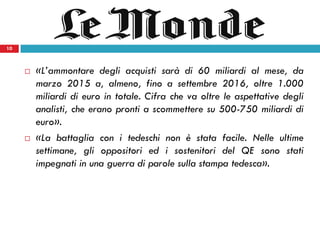 10
 «L’ammontare degli acquisti sarà di 60 miliardi al mese, da
marzo 2015 a, almeno, fino a settembre 2016, oltre 1.000
miliardi di euro in totale. Cifra che va oltre le aspettative degli
analisti, che erano pronti a scommettere su 500-750 miliardi di
euro».
 «La battaglia con i tedeschi non è stata facile. Nelle ultime
settimane, gli oppositori ed i sostenitori del QE sono stati
impegnati in una guerra di parole sulla stampa tedesca».
10
 