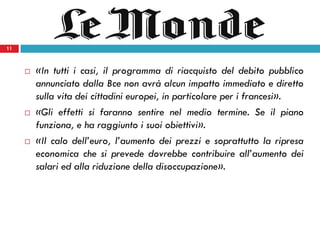 11
 «In tutti i casi, il programma di riacquisto del debito pubblico
annunciato dalla Bce non avrà alcun impatto immediato e diretto
sulla vita dei cittadini europei, in particolare per i francesi».
 «Gli effetti si faranno sentire nel medio termine. Se il piano
funziona, e ha raggiunto i suoi obiettivi».
 «Il calo dell’euro, l’aumento dei prezzi e soprattutto la ripresa
economica che si prevede dovrebbe contribuire all’aumento dei
salari ed alla riduzione della disoccupazione».
11
 