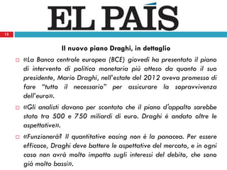 12
Il nuovo piano Draghi, in dettaglio
 «La Banca centrale europea (BCE) giovedì ha presentato il piano
di intervento di politica monetaria più atteso da quanto il suo
presidente, Mario Draghi, nell’estate del 2012 aveva promesso di
fare “tutto il necessario” per assicurare la sopravvivenza
dell’euro».
 «Gli analisti davano per scontato che il piano d'appalto sarebbe
stato tra 500 e 750 miliardi di euro. Draghi è andato oltre le
aspettative».
 «Funzionerà? Il quantitative easing non è la panacea. Per essere
efficace, Draghi deve battere le aspettative del mercato, e in ogni
caso non avrà molto impatto sugli interessi del debito, che sono
già molto bassi».
12
 