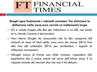 3
Draghi apre finalmente i rubinetti monetari. Per eliminare la
deflazione nella zona euro servirà un trattamento lungo
 «Ci è voluto troppo alla Bce per imbarcarsi in un QE, ma anche
se in ritardo l’azione è benvenuta».
 «Ieri Mario Draghi ha annunciato che la Bce comprerà 60
miliardi al mese di titoli della zona euro da marzo 2015 fino
alla fine del settembre 2016 per combattere i segnali di
inflazione imminente».
 «Draghi aveva di fronte una sfida immane: rispondere alle
aspettative che si erano create nel corso dell’ultimo anno. E la
risposta iniziale dei mercati dice che non li ha delusi».
3
 