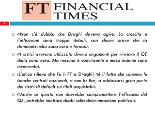 4
 «Non c’è dubbio che Draghi doveva agire. La crescita e
l’inflazione sono troppo deboli, con chiare prove che la
domanda nella zona euro è ferma».
 «I critici avevano utilizzato diversi argomenti per rinviare il QE
della zona euro. Ma nessuno è convincente e messi insieme sono
incoerenti».
 (L’unico rilievo che fa il FT a Draghi) «è il fatto che saranno le
banche centrali nazionali, e non la Bce, a addossarsi gran parte
dei rischi di default sui titoli acquistati».
 «Anche se questo non dovrebbe compromettere l’efficacia del
QE, potrebbe iniettare dubbi sulla determinazione politica».
4
 