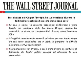 5
La salvezza del QE per l’Europa. La svalutazione diventa la
fallimentare politica di crescita della zona euro
 «E così ci siamo: la salvezza economica dell'Europa è stata
fornita dal presidente della Bce Mario Draghi, quando ha
annunciato un piano per comprare titoli di stato, conosciuto come
QE».
 «Draghi è stato invocato come il salvatore per così tanto tempo
da così tante personalità che in pochi si pongono la difficile
domanda se il QE funzionerà».
 «Simpatizziamo con Draghi, a cui è stato chiesto di sostituirsi al
fallimento dei leader politici europei nel riformare le loro
economie».
5
 