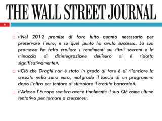 6
 «Nel 2012 promise di fare tutto quanto necessario per
preservare l’euro, e su quel punto ha avuto successo. La sua
promessa ha fatto crollare i rendimenti sui titoli sovrani e la
minaccia di disintegrazione dell'euro si è ridotta
significativamente».
 «Ciò che Draghi non è stato in grado di fare è di rilanciare la
crescita nella zona euro, malgrado il lancio di un programma
dopo l’altro per tentare di stimolare il credito bancario».
 «Adesso l’Europa sembra avere finalmente il suo QE come ultimo
tentativo per tornare a crescere».
6
 
