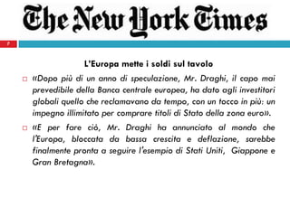 7
L’Europa mette i soldi sul tavolo
 «Dopo più di un anno di speculazione, Mr. Draghi, il capo mai
prevedibile della Banca centrale europea, ha dato agli investitori
globali quello che reclamavano da tempo, con un tocco in più: un
impegno illimitato per comprare titoli di Stato della zona euro».
 «E per fare ciò, Mr. Draghi ha annunciato al mondo che
l'Europa, bloccata da bassa crescita e deflazione, sarebbe
finalmente pronta a seguire l'esempio di Stati Uniti, Giappone e
Gran Bretagna».
7
 