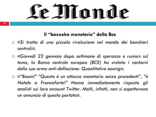 9
Il “bazooka monetario” della Bce
 «Si tratta di una piccola rivoluzione nel mondo dei banchieri
centrali».
 «Giovedì 22 gennaio dopo settimane di speranze e rumors sul
tema, la Banca centrale europea (BCE) ha svelato i contorni
della sua arma anti-deflazione: Quantitative easing».
 «“Boom!” “Questo è un attacco monetario senza precedenti”, “è
Natale a Francoforte!” Hanno immediatamente risposto gli
analisti sui loro account Twitter. Molti, infatti, non si aspettavano
un annuncio di questa portata».
9
 