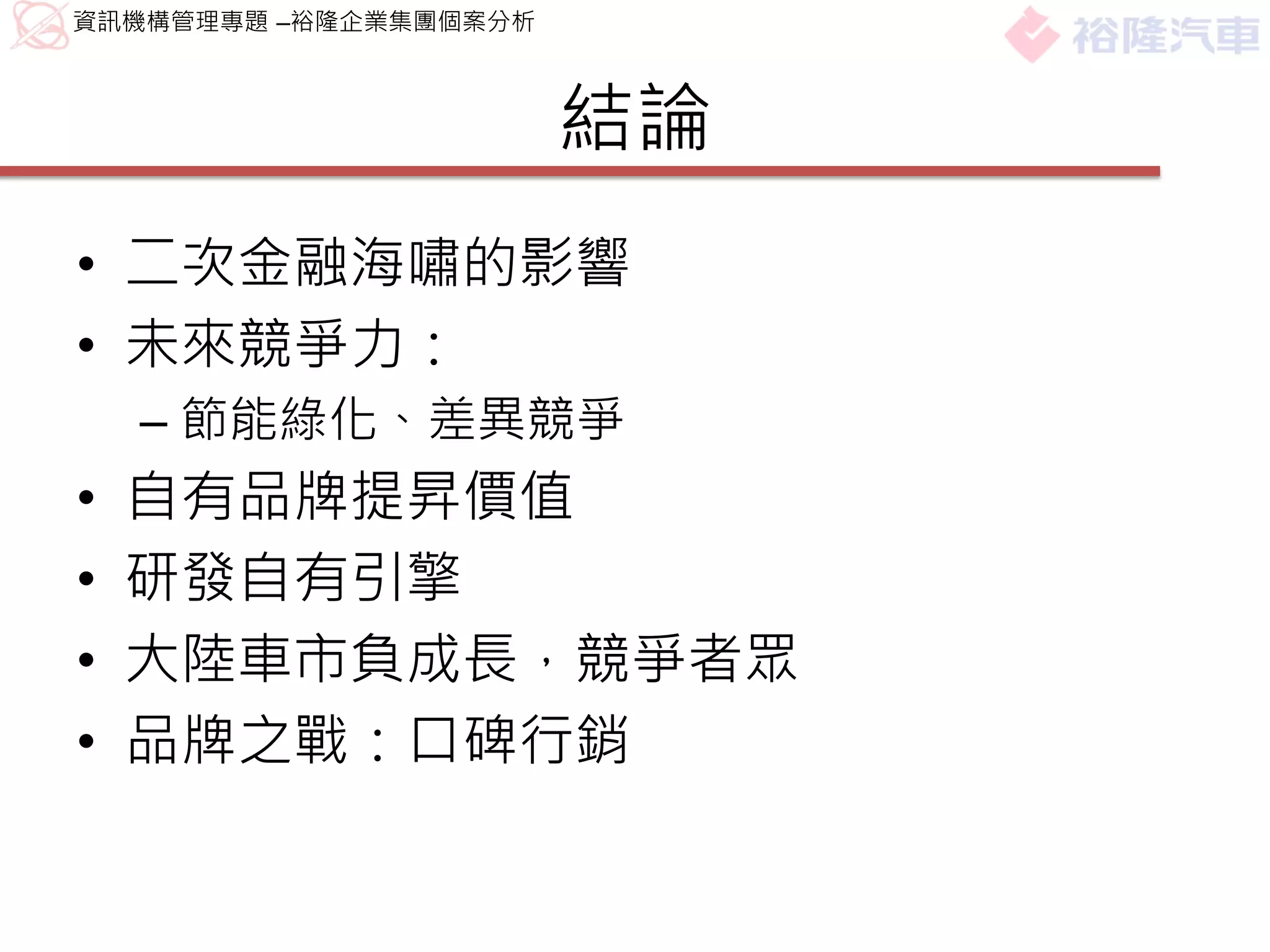 資訊機構管理專題 –裕隆企業集團個案分析



                       結論
• 二次金融海嘯的影響
• 未來競爭力：
    – 節能綠化、差異競爭
•   自有品牌提昇價值
•   研發自有引擎
•   大陸車市負成長，競爭者眾
•   品牌之戰：口碑行銷
 