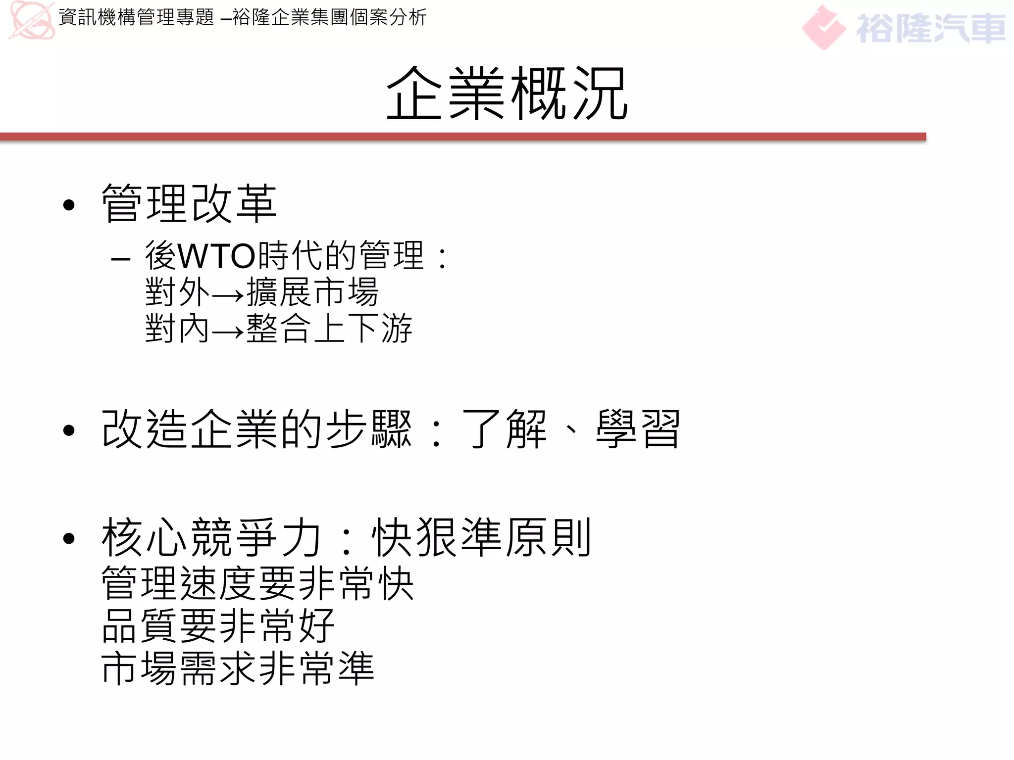 資訊機構管理專題 –裕隆企業集團個案分析



                 企業概況
• 管理改革
  – 後WTO時代的管理：
    對外→擴展市場
    對內→整合上下游


• 改造企業的步驟：了解、學習

• 核心競爭力：快狠準原則
  管理速度要非常快
  品質要非常好
  市場需求非常準
 