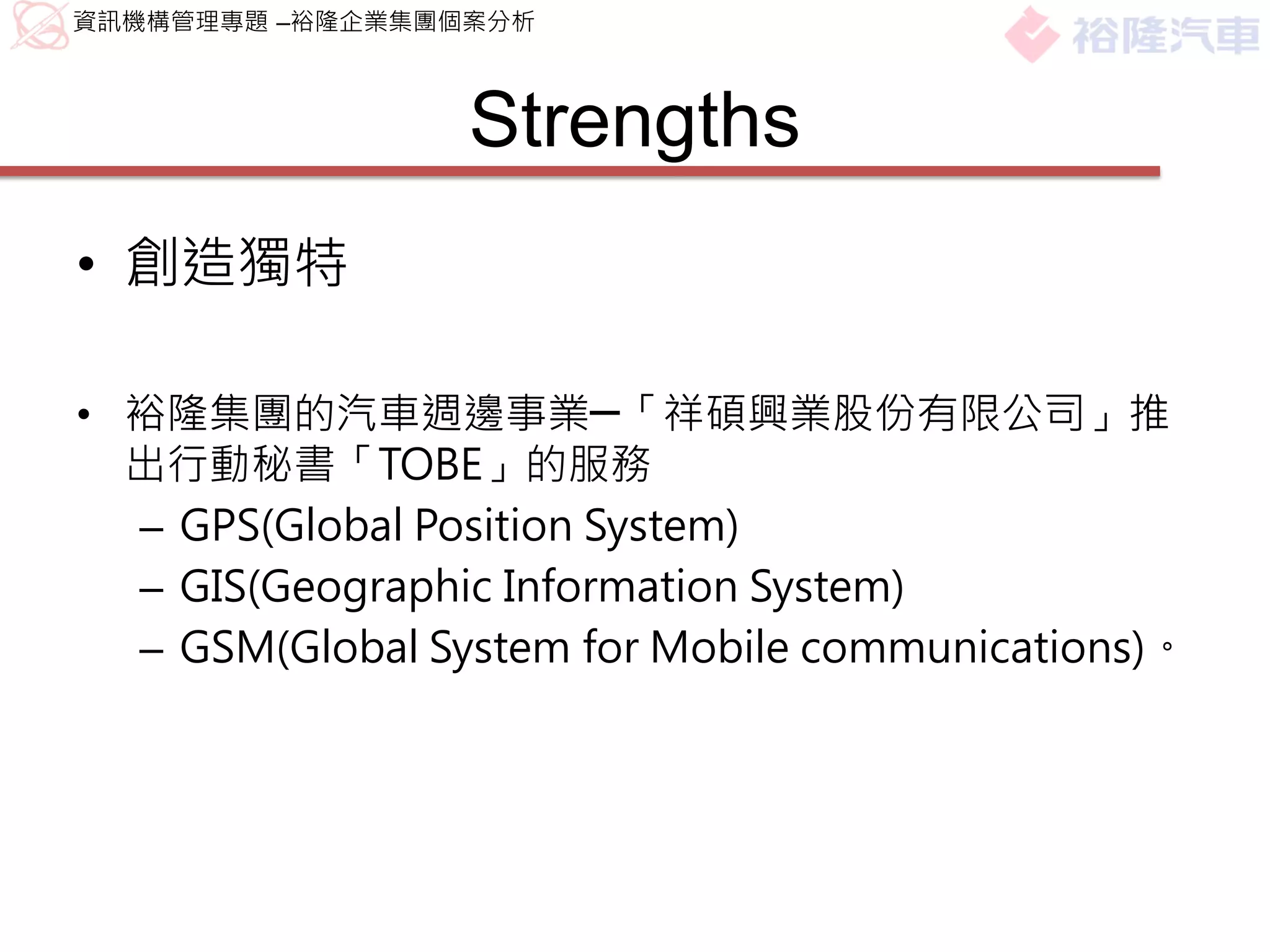 資訊機構管理專題 –裕隆企業集團個案分析



                 Strengths
• 創造獨特

• 裕隆集團的汽車週邊事業─「祥碩興業股份有限公司」推
  出行動秘書「TOBE」的服務
  – GPS(Global Position System)
  – GIS(Geographic Information System)
  – GSM(Global System for Mobile communications)。
 