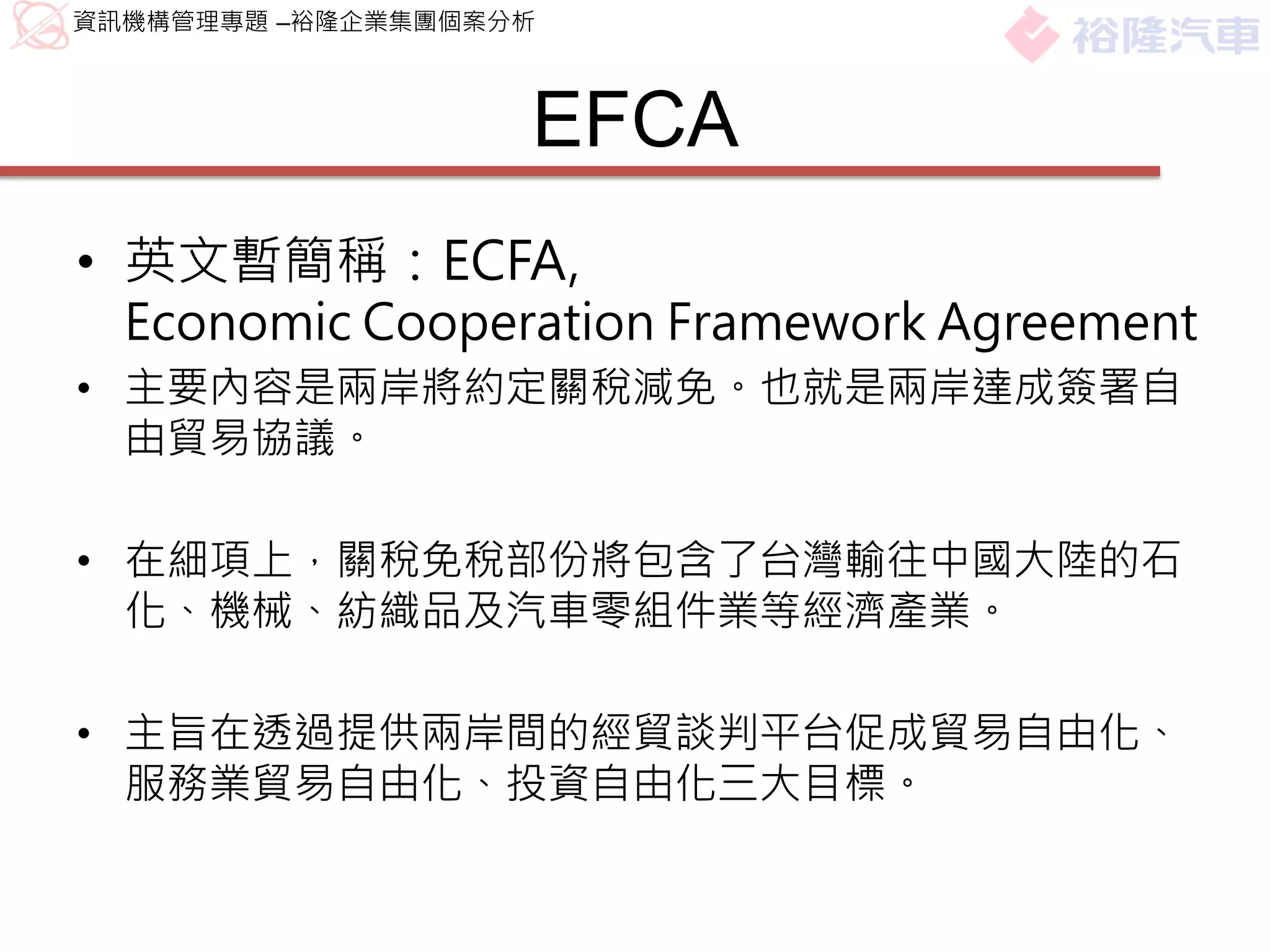 資訊機構管理專題 –裕隆企業集團個案分析



                   EFCA
• 英文暫簡稱：ECFA,
  Economic Cooperation Framework Agreement
• 主要內容是兩岸將約定關稅減免。也就是兩岸達成簽署自
  由貿易協議。

• 在細項上，關稅免稅部份將包含了台灣輸往中國大陸的石
  化、機械、紡織品及汽車零組件業等經濟產業。

• 主旨在透過提供兩岸間的經貿談判平台促成貿易自由化、
  服務業貿易自由化、投資自由化三大目標。
 
