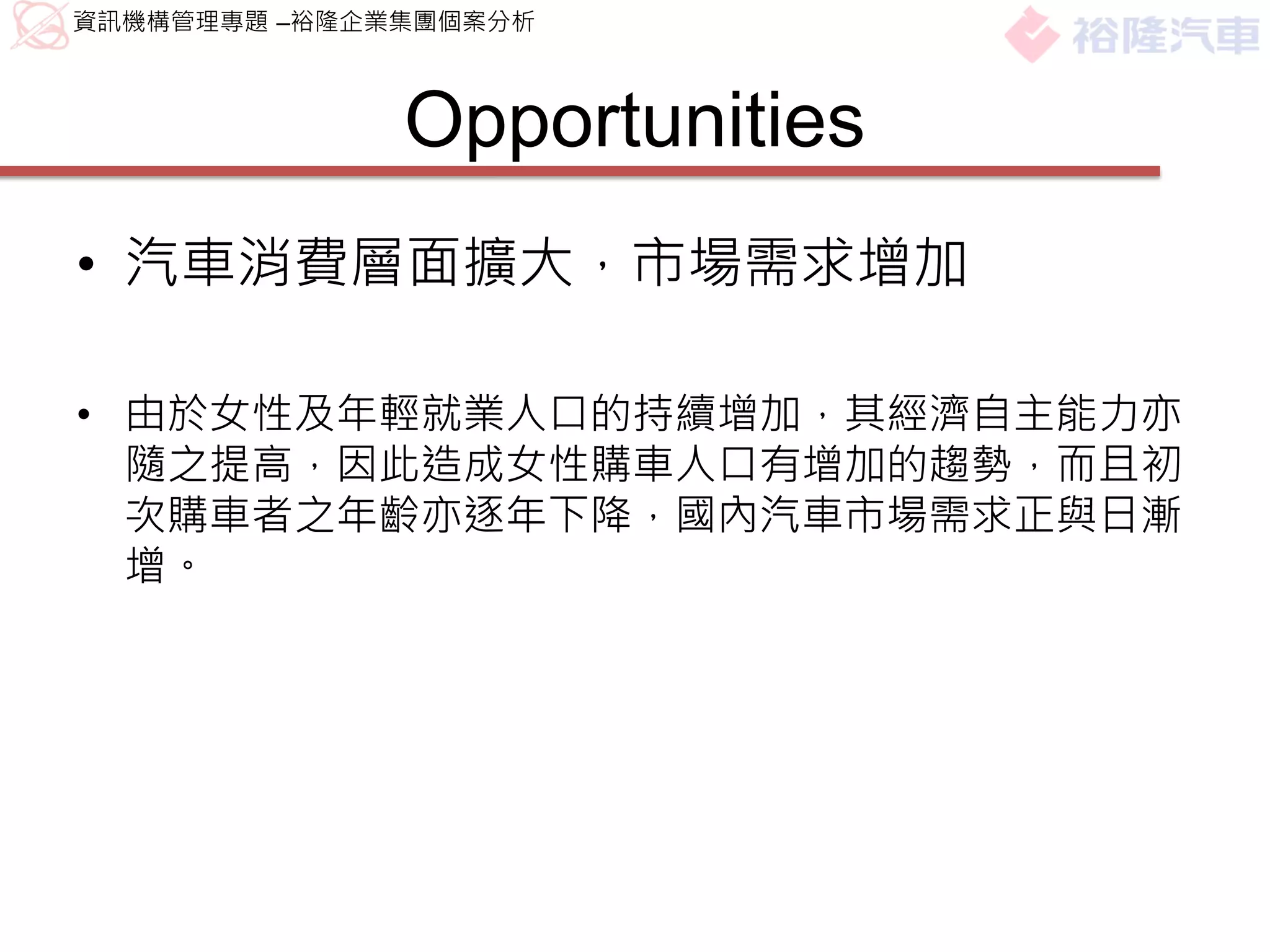 資訊機構管理專題 –裕隆企業集團個案分析



              Opportunities
• 汽車消費層面擴大，市場需求增加

• 由於女性及年輕就業人口的持續增加，其經濟自主能力亦
  隨之提高，因此造成女性購車人口有增加的趨勢，而且初
  次購車者之年齡亦逐年下降，國內汽車市場需求正與日漸
  增。
 