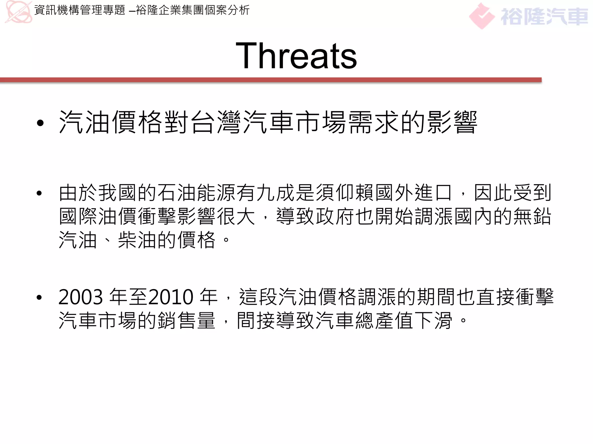 資訊機構管理專題 –裕隆企業集團個案分析



                  Threats
• 汽油價格對台灣汽車市場需求的影響

• 由於我國的石油能源有九成是須仰賴國外進口，因此受到
  國際油價衝擊影響很大，導致政府也開始調漲國內的無鉛
  汽油、柴油的價格。

• 2003 年至2010 年，這段汽油價格調漲的期間也直接衝擊
  汽車市場的銷售量，間接導致汽車總產值下滑。
 