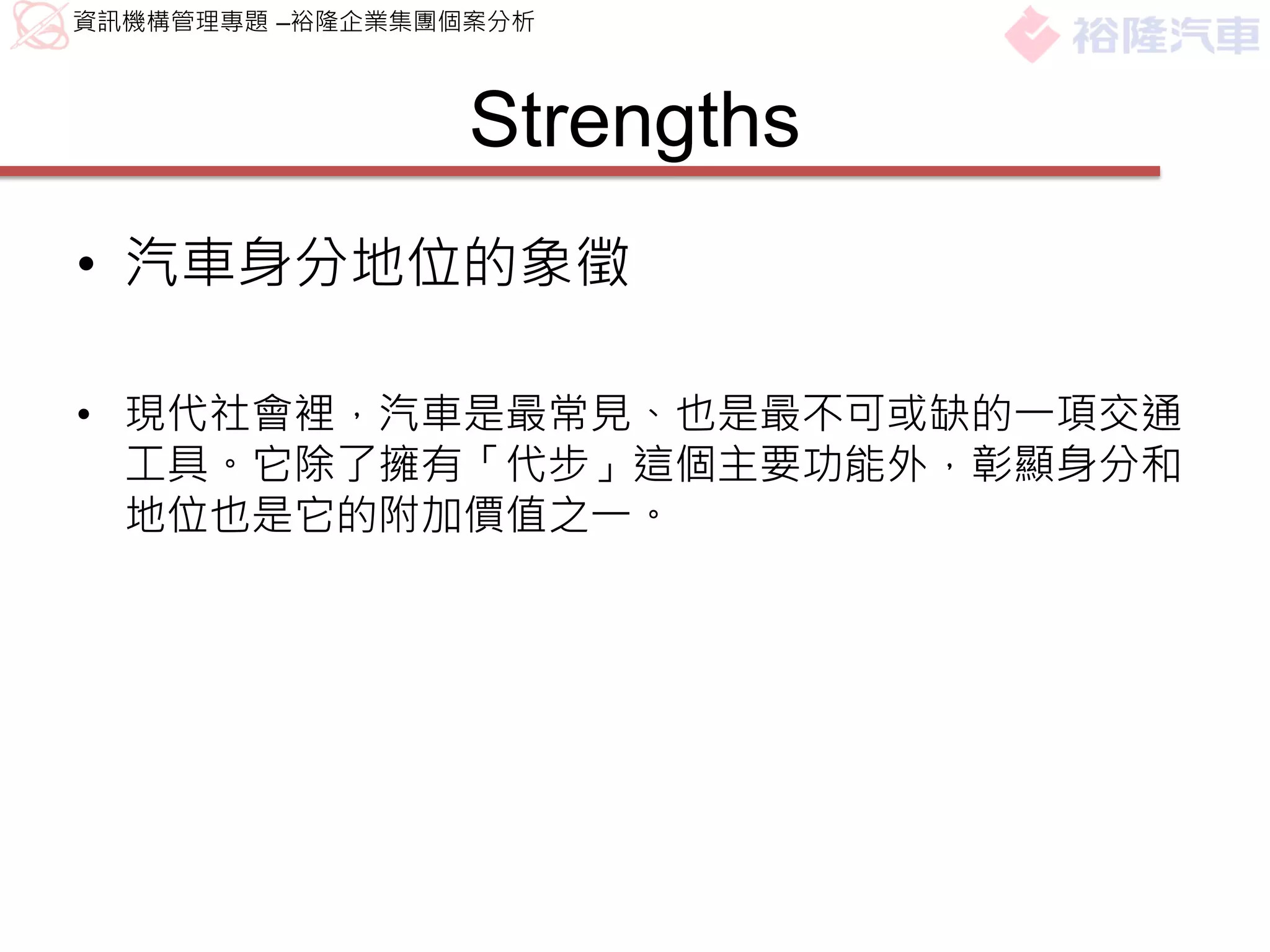 資訊機構管理專題 –裕隆企業集團個案分析



                 Strengths
• 汽車身分地位的象徵

• 現代社會裡，汽車是最常見、也是最不可或缺的一項交通
  工具。它除了擁有「代步」這個主要功能外，彰顯身分和
  地位也是它的附加價值之一。
 