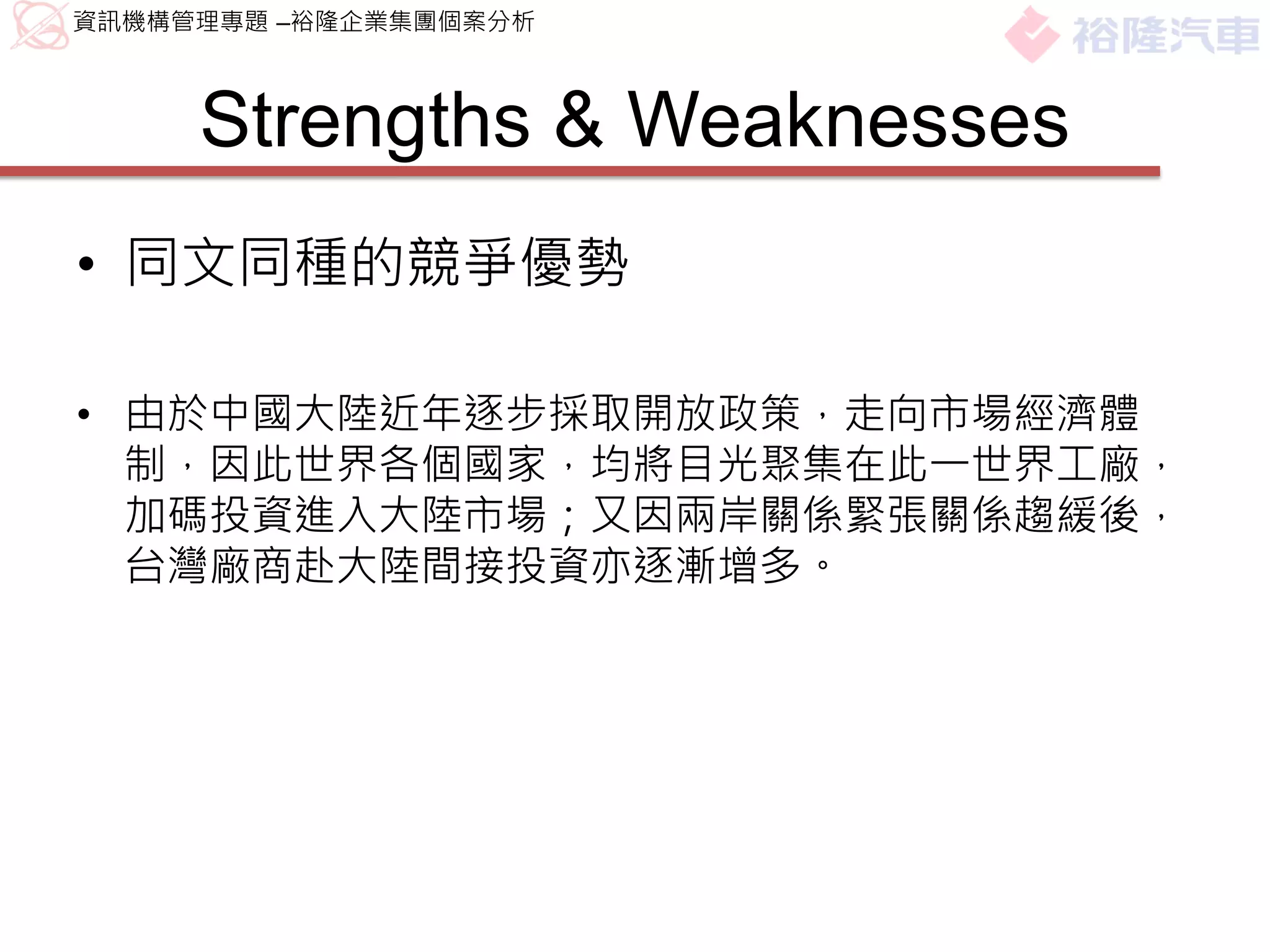 資訊機構管理專題 –裕隆企業集團個案分析



     Strengths & Weaknesses
• 同文同種的競爭優勢

• 由於中國大陸近年逐步採取開放政策，走向市場經濟體
  制，因此世界各個國家，均將目光聚集在此一世界工廠，
  加碼投資進入大陸市場；又因兩岸關係緊張關係趨緩後，
  台灣廠商赴大陸間接投資亦逐漸增多。
 