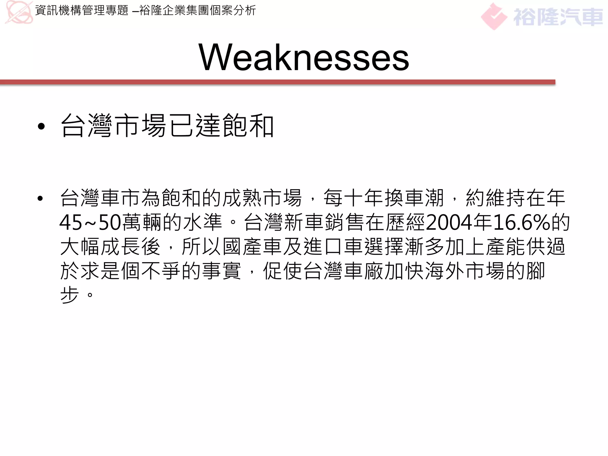 資訊機構管理專題 –裕隆企業集團個案分析



              Weaknesses
• 台灣市場已達飽和

• 台灣車市為飽和的成熟市場，每十年換車潮，約維持在年
  45~50萬輛的水準。台灣新車銷售在歷經2004年16.6%的
  大幅成長後，所以國產車及進口車選擇漸多加上產能供過
  於求是個不爭的事實，促使台灣車廠加快海外市場的腳
  步。
 