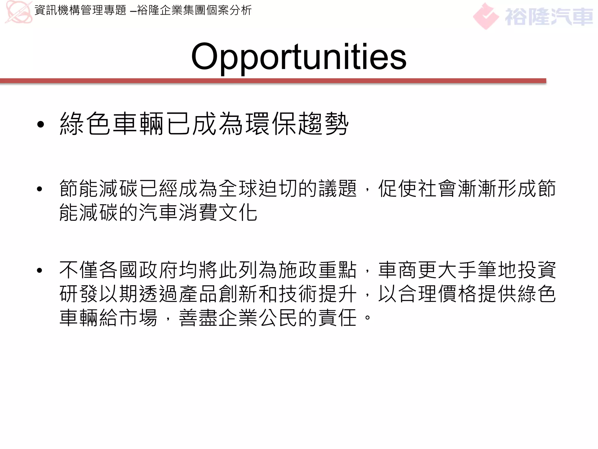 資訊機構管理專題 –裕隆企業集團個案分析



              Opportunities
• 綠色車輛已成為環保趨勢

• 節能減碳已經成為全球迫切的議題，促使社會漸漸形成節
  能減碳的汽車消費文化

• 不僅各國政府均將此列為施政重點，車商更大手筆地投資
  研發以期透過產品創新和技術提升，以合理價格提供綠色
  車輛給市場，善盡企業公民的責任。
 