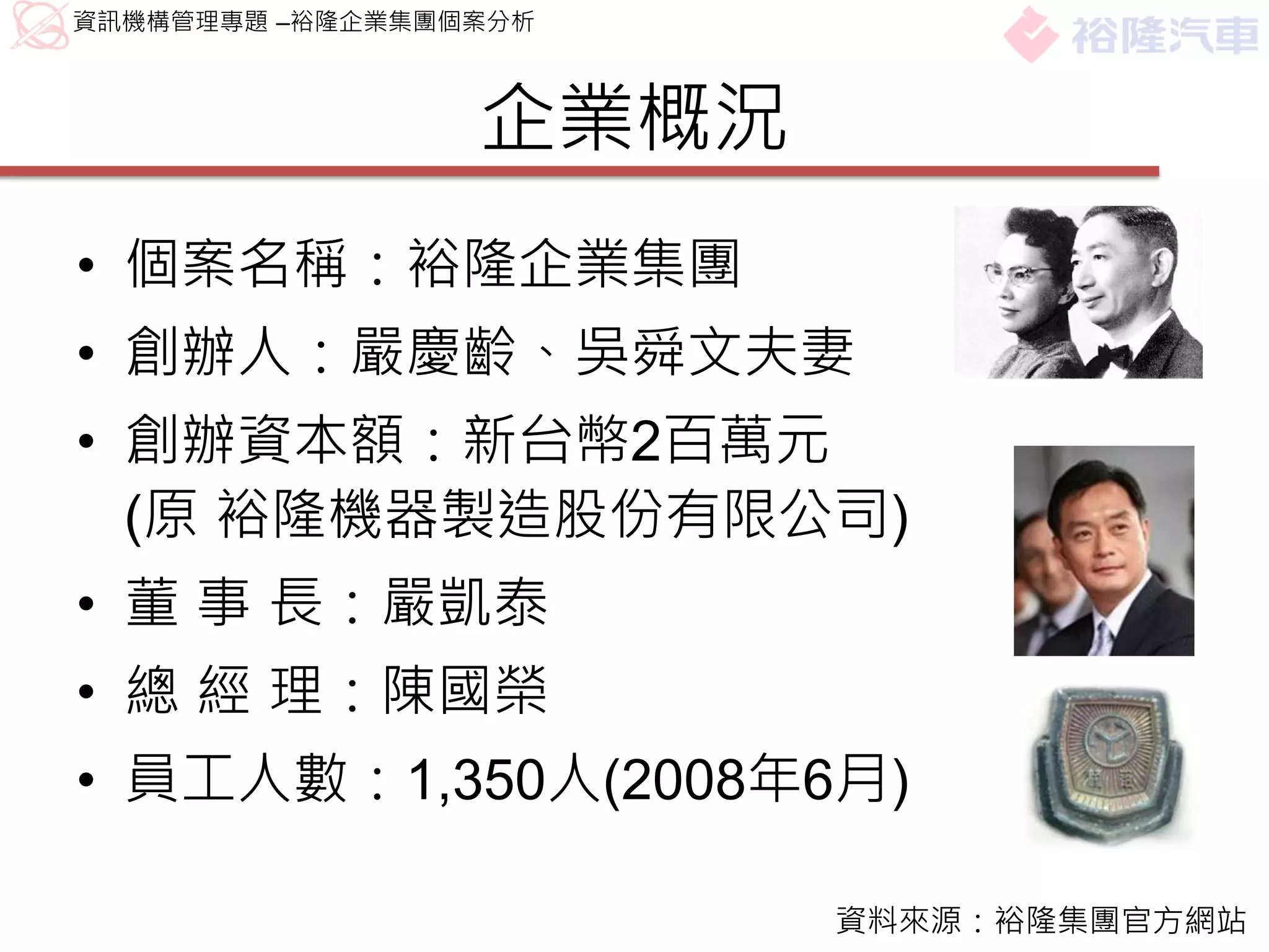 資訊機構管理專題 –裕隆企業集團個案分析



                 企業概況
• 個案名稱：裕隆企業集團
• 創辦人：嚴慶齡、吳舜文夫妻
• 創辦資本額：新台幣2百萬元
  (原 裕隆機器製造股份有限公司)
• 董 事 長：嚴凱泰
• 總 經 理：陳國榮
• 員工人數：1,350人(2008年6月)

                        資料來源：裕隆集團官方網站
 
