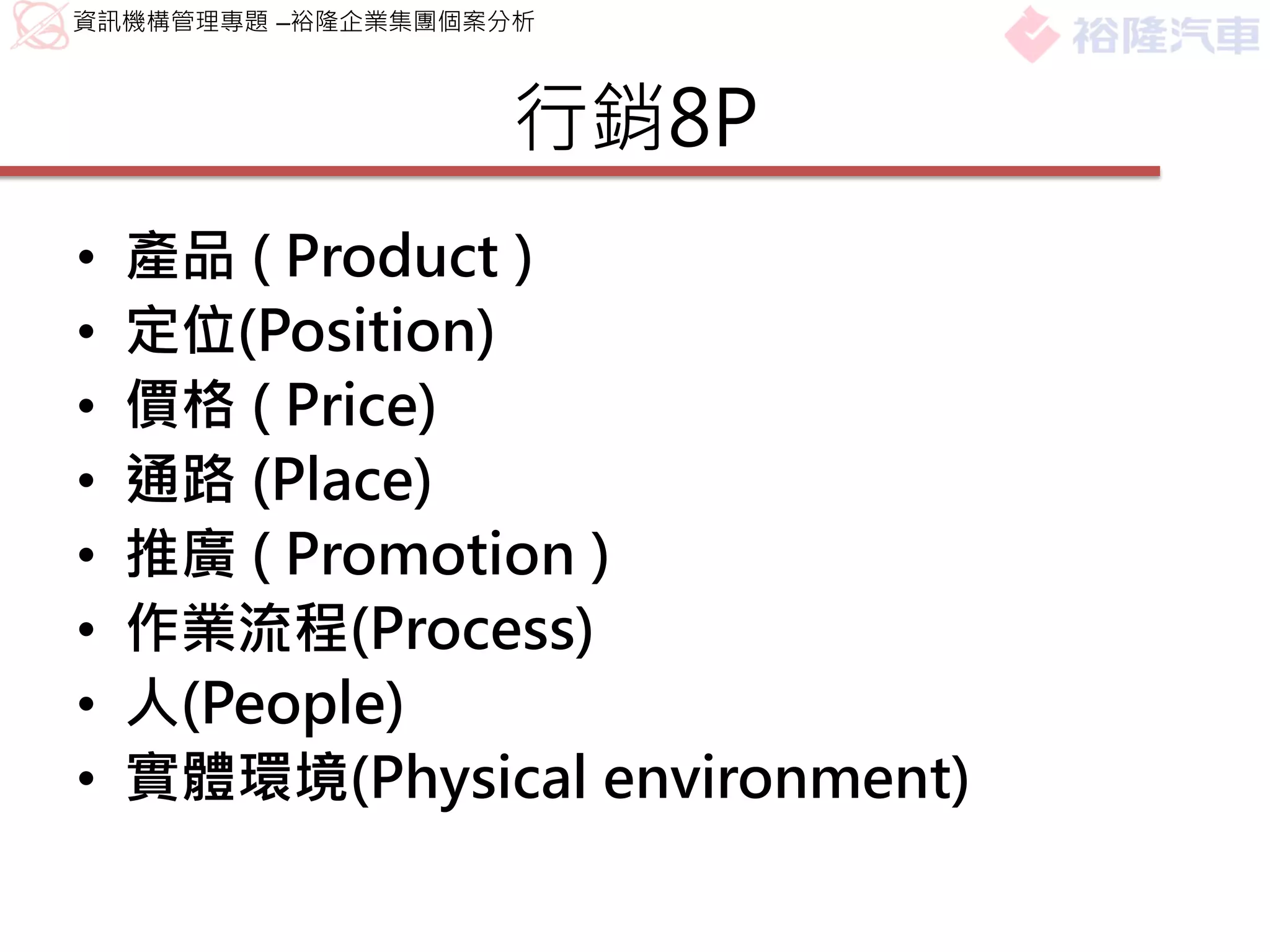 資訊機構管理專題 –裕隆企業集團個案分析



                  行銷8P
•   產品 ( Product )
•   定位(Position)
•   價格 ( Price)
•   通路 (Place)
•   推廣 ( Promotion )
•   作業流程(Process)
•   人(People)
•   實體環境(Physical environment)
 
