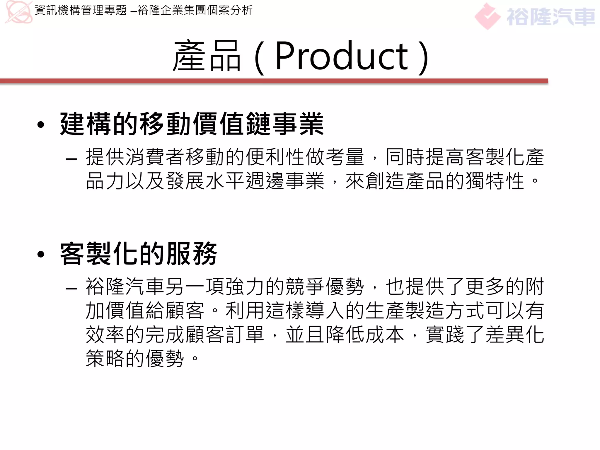 資訊機構管理專題 –裕隆企業集團個案分析



            產品 ( Product )
• 建構的移動價值鏈事業
  – 提供消費者移動的便利性做考量，同時提高客製化產
    品力以及發展水平週邊事業，來創造產品的獨特性。


• 客製化的服務
  – 裕隆汽車另一項強力的競爭優勢，也提供了更多的附
    加價值給顧客。利用這樣導入的生產製造方式可以有
    效率的完成顧客訂單，並且降低成本，實踐了差異化
    策略的優勢。
 