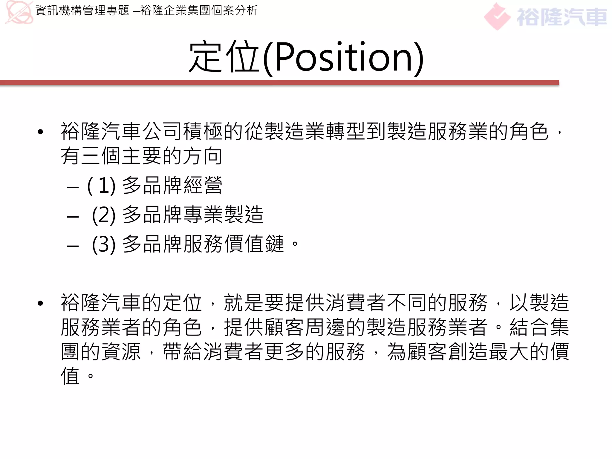 資訊機構管理專題 –裕隆企業集團個案分析



             定位(Position)
• 裕隆汽車公司積極的從製造業轉型到製造服務業的角色，
  有三個主要的方向
  – ( 1) 多品牌經營
  – (2) 多品牌專業製造
  – (3) 多品牌服務價值鏈。

• 裕隆汽車的定位，就是要提供消費者不同的服務，以製造
  服務業者的角色，提供顧客周邊的製造服務業者。結合集
  團的資源，帶給消費者更多的服務，為顧客創造最大的價
  值。
 