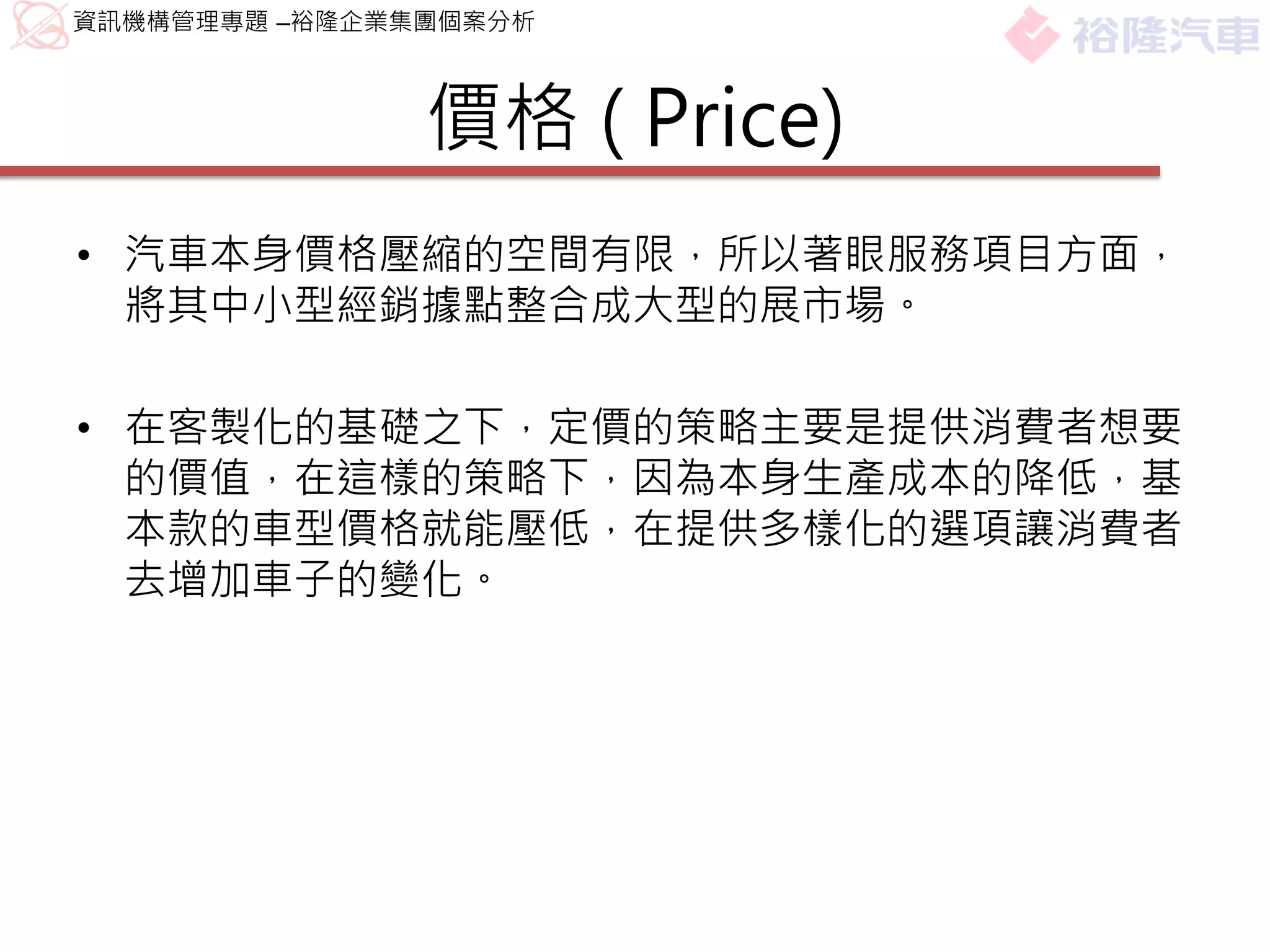 資訊機構管理專題 –裕隆企業集團個案分析



               價格 ( Price)
• 汽車本身價格壓縮的空間有限，所以著眼服務項目方面，
  將其中小型經銷據點整合成大型的展市場。

• 在客製化的基礎之下，定價的策略主要是提供消費者想要
  的價值，在這樣的策略下，因為本身生產成本的降低，基
  本款的車型價格就能壓低，在提供多樣化的選項讓消費者
  去增加車子的變化。
 