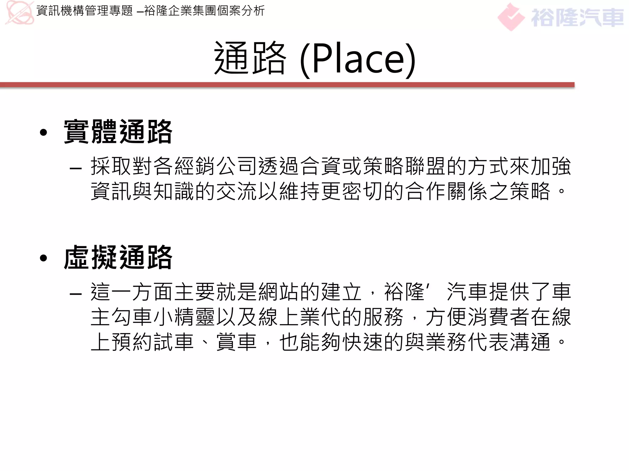資訊機構管理專題 –裕隆企業集團個案分析



               通路 (Place)
• 實體通路
  – 採取對各經銷公司透過合資或策略聯盟的方式來加強
    資訊與知識的交流以維持更密切的合作關係之策略。


• 虛擬通路
  – 這一方面主要就是網站的建立，裕隆’汽車提供了車
    主勾車小精靈以及線上業代的服務，方便消費者在線
    上預約試車、賞車，也能夠快速的與業務代表溝通。
 