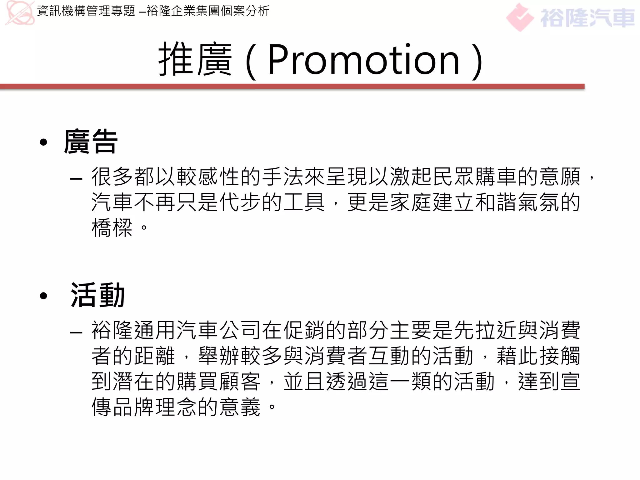 資訊機構管理專題 –裕隆企業集團個案分析



          推廣 ( Promotion )

• 廣告
  – 很多都以較感性的手法來呈現以激起民眾購車的意願，
    汽車不再只是代步的工具，更是家庭建立和諧氣氛的
    橋樑。


• 活動
  – 裕隆通用汽車公司在促銷的部分主要是先拉近與消費
    者的距離，舉辦較多與消費者互動的活動，藉此接觸
    到潛在的購買顧客，並且透過這一類的活動，達到宣
    傳品牌理念的意義。
 