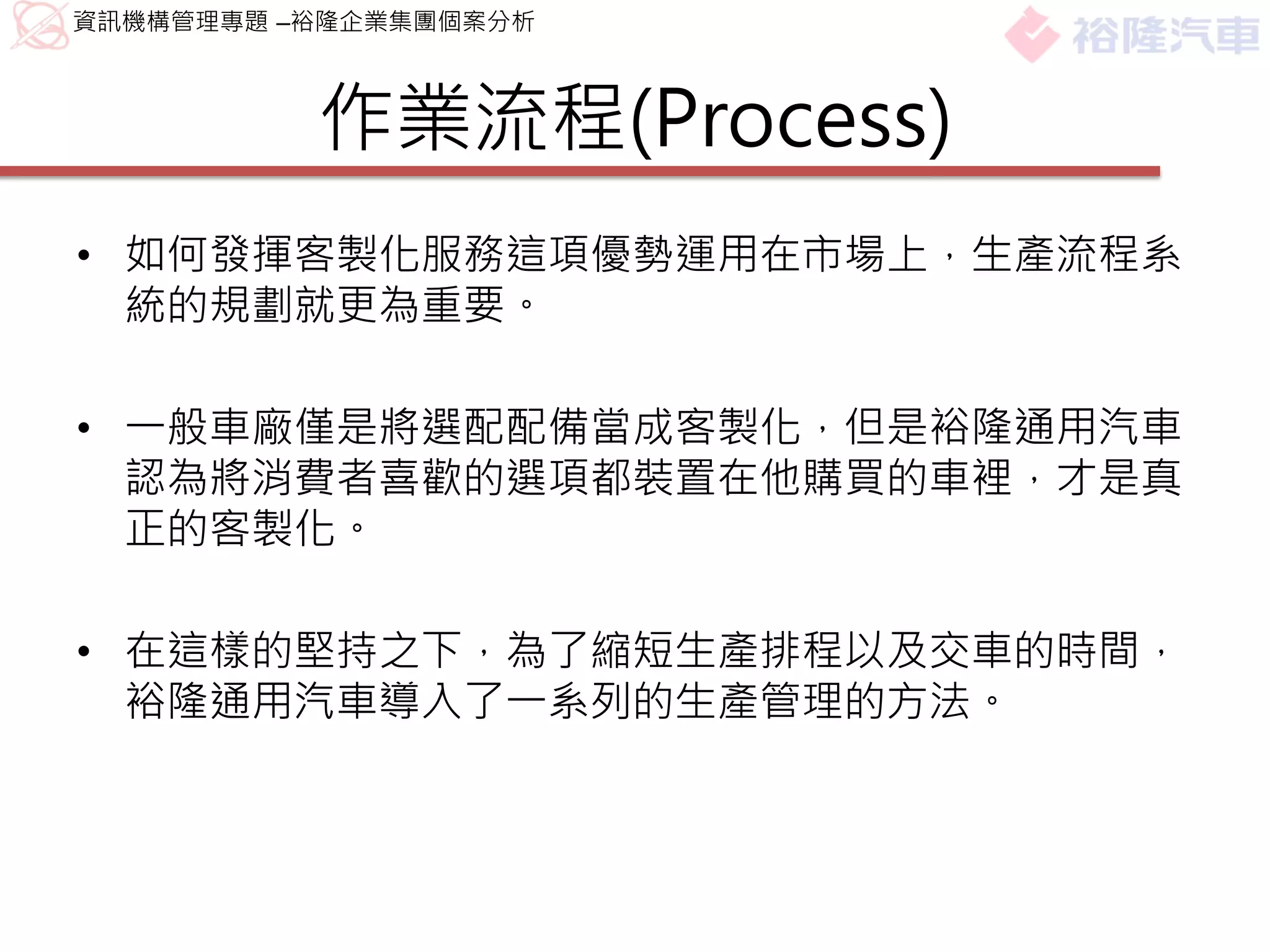 資訊機構管理專題 –裕隆企業集團個案分析



          作業流程(Process)
• 如何發揮客製化服務這項優勢運用在市場上，生產流程系
  統的規劃就更為重要。

• 一般車廠僅是將選配配備當成客製化，但是裕隆通用汽車
  認為將消費者喜歡的選項都裝置在他購買的車裡，才是真
  正的客製化。

• 在這樣的堅持之下，為了縮短生產排程以及交車的時間，
  裕隆通用汽車導入了一系列的生產管理的方法。
 