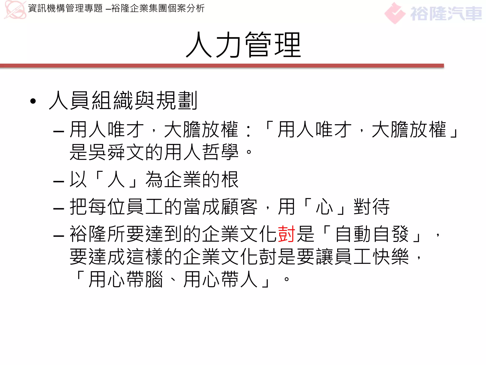 資訊機構管理專題 –裕隆企業集團個案分析



                 人力管理
• 人員組織與規劃
  – 用人唯才，大膽放權：「用人唯才，大膽放權」
    是吳舜文的用人哲學。
  – 以「人」為企業的根
  – 把每位員工的當成顧客，用「心」對待
  – 裕隆所要達到的企業文化尌是「自動自發」，
    要達成這樣的企業文化尌是要讓員工快樂，
    「用心帶腦、用心帶人」。
 