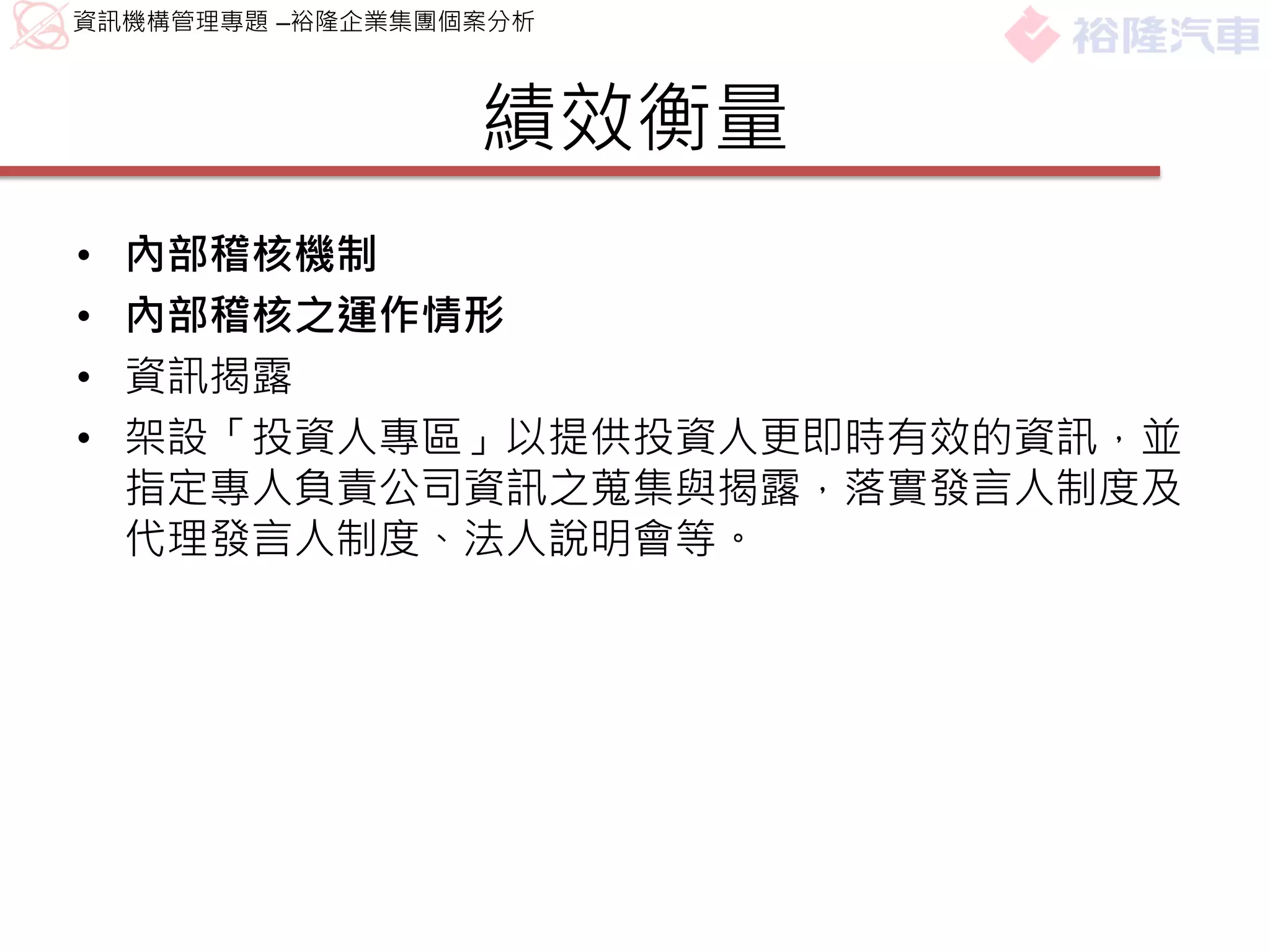 資訊機構管理專題 –裕隆企業集團個案分析



                 績效衡量
•   內部稽核機制
•   內部稽核之運作情形
•   資訊揭露
•   架設「投資人專區」以提供投資人更即時有效的資訊，並
    指定專人負責公司資訊之蒐集與揭露，落實發言人制度及
    代理發言人制度、法人說明會等。
 