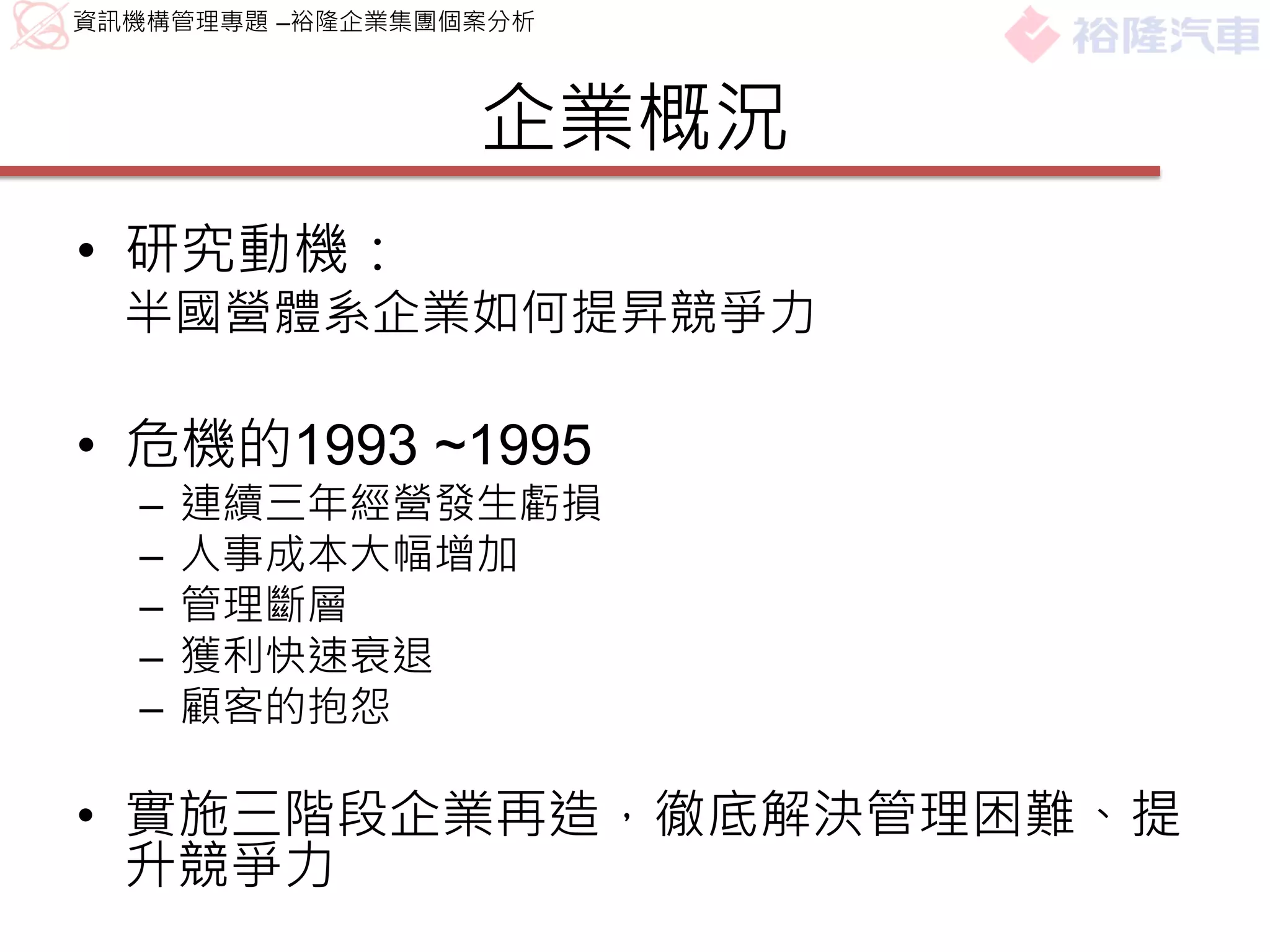 資訊機構管理專題 –裕隆企業集團個案分析



                 企業概況
• 研究動機：
  半國營體系企業如何提昇競爭力

• 危機的1993 ~1995
  –   連續三年經營發生虧損
  –   人事成本大幅增加
  –   管理斷層
  –   獲利快速衰退
  –   顧客的抱怨

• 實施三階段企業再造，徹底解決管理困難、提
  升競爭力
 