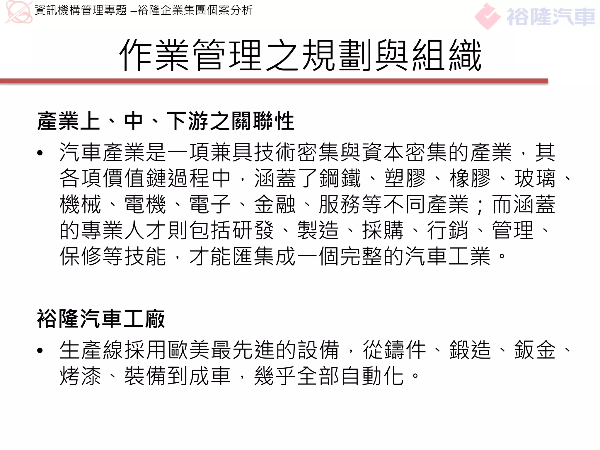 資訊機構管理專題 –裕隆企業集團個案分析



       作業管理之規劃與組織
產業上、中、下游之關聯性
• 汽車產業是一項兼具技術密集與資本密集的產業，其
  各項價值鏈過程中，涵蓋了鋼鐵、塑膠、橡膠、玻璃、
  機械、電機、電子、金融、服務等不同產業；而涵蓋
  的專業人才則包括研發、製造、採購、行銷、管理、
  保修等技能，才能匯集成一個完整的汽車工業。

裕隆汽車工廠
• 生產線採用歐美最先進的設備，從鑄件、鍛造、鈑金、
  烤漆、裝備到成車，幾乎全部自動化。
 