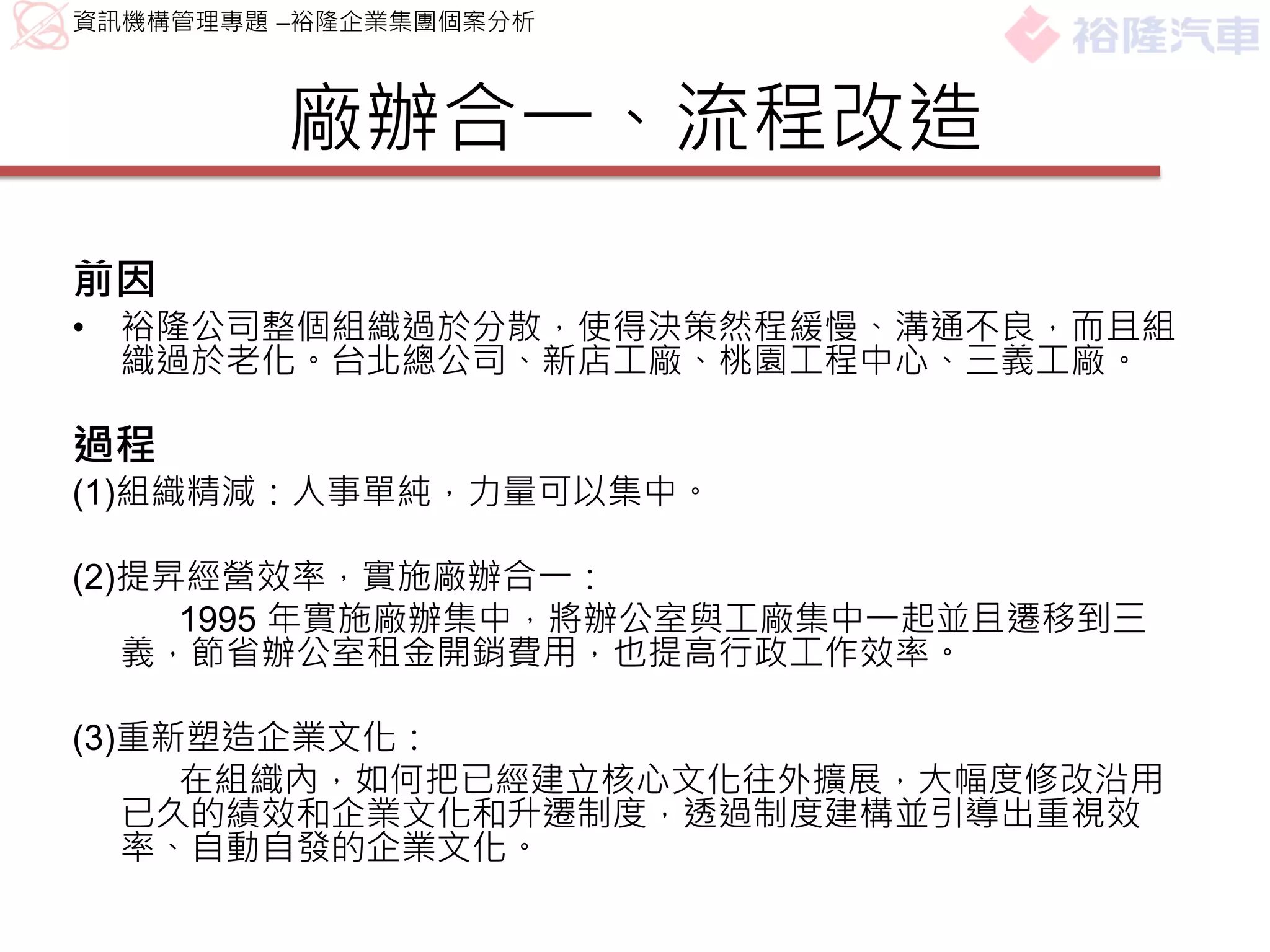 資訊機構管理專題 –裕隆企業集團個案分析



         廠辦合一、流程改造
前因
•   裕隆公司整個組織過於分散，使得決策然程緩慢、溝通不良，而且組
    織過於老化。台北總公司、新店工廠、桃園工程中心、三義工廠。

過程
(1)組織精減：人事單純，力量可以集中。

(2)提昇經營效率，實施廠辦合一：
     1995 年實施廠辦集中，將辦公室與工廠集中一起並且遷移到三
   義，節省辦公室租金開銷費用，也提高行政工作效率。

(3)重新塑造企業文化：
     在組織內，如何把已經建立核心文化往外擴展，大幅度修改沿用
   已久的績效和企業文化和升遷制度，透過制度建構並引導出重視效
   率、自動自發的企業文化。
 