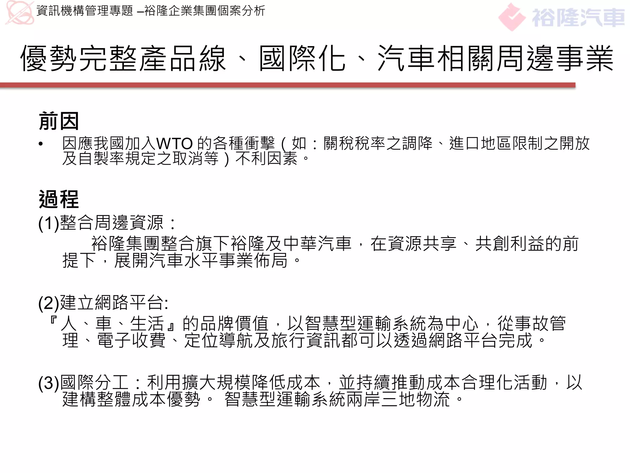 資訊機構管理專題 –裕隆企業集團個案分析



優勢完整產品線、國際化、汽車相關周邊事業
前因
•   因應我國加入WTO 的各種衝擊（如：關稅稅率之調降、進口地區限制之開放
    及自製率規定之取消等）不利因素。

過程
(1)整合周邊資源：
     裕隆集團整合旗下裕隆及中華汽車，在資源共享、共創利益的前
   提下，展開汽車水平事業佈局。

(2)建立網路平台:
 『人、車、生活』的品牌價值，以智慧型運輸系統為中心，從事故管
   理、電子收費、定位導航及旅行資訊都可以透過網路平台完成。

(3)國際分工：利用擴大規模降低成本，並持續推動成本合理化活動，以
   建構整體成本優勢。 智慧型運輸系統兩岸三地物流。
 