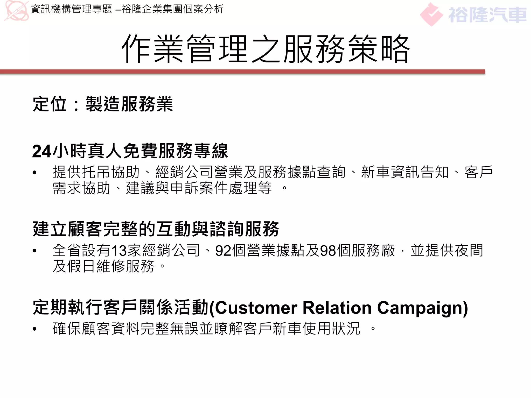 資訊機構管理專題 –裕隆企業集團個案分析



         作業管理之服務策略
定位：製造服務業

24小時真人免費服務專線
•   提供托吊協助、經銷公司營業及服務據點查詢、新車資訊告知、客戶
    需求協助、建議與申訴案件處理等 。

建立顧客完整的互動與諮詢服務
•   全省設有13家經銷公司、92個營業據點及98個服務廠，並提供夜間
    及假日維修服務。

定期執行客戶關係活動(Customer Relation Campaign)
•   確保顧客資料完整無誤並瞭解客戶新車使用狀況 。
 