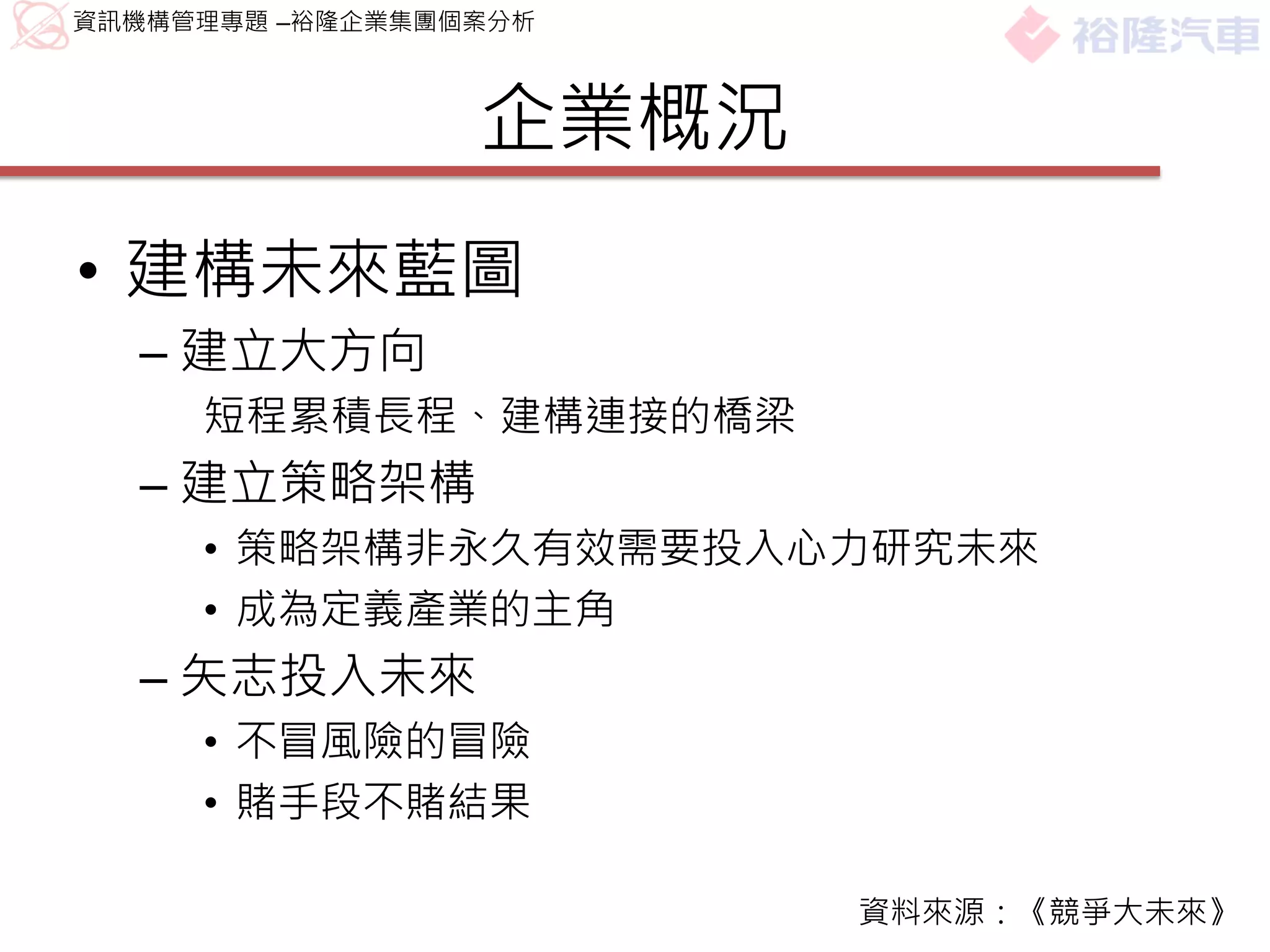 資訊機構管理專題 –裕隆企業集團個案分析



                 企業概況
• 建構未來藍圖
  – 建立大方向
     短程累積長程、建構連接的橋梁
  – 建立策略架構
     • 策略架構非永久有效需要投入心力研究未來
     • 成為定義產業的主角
  – 矢志投入未來
     • 不冒風險的冒險
     • 賭手段不賭結果

                        資料來源：《競爭大未來》
 