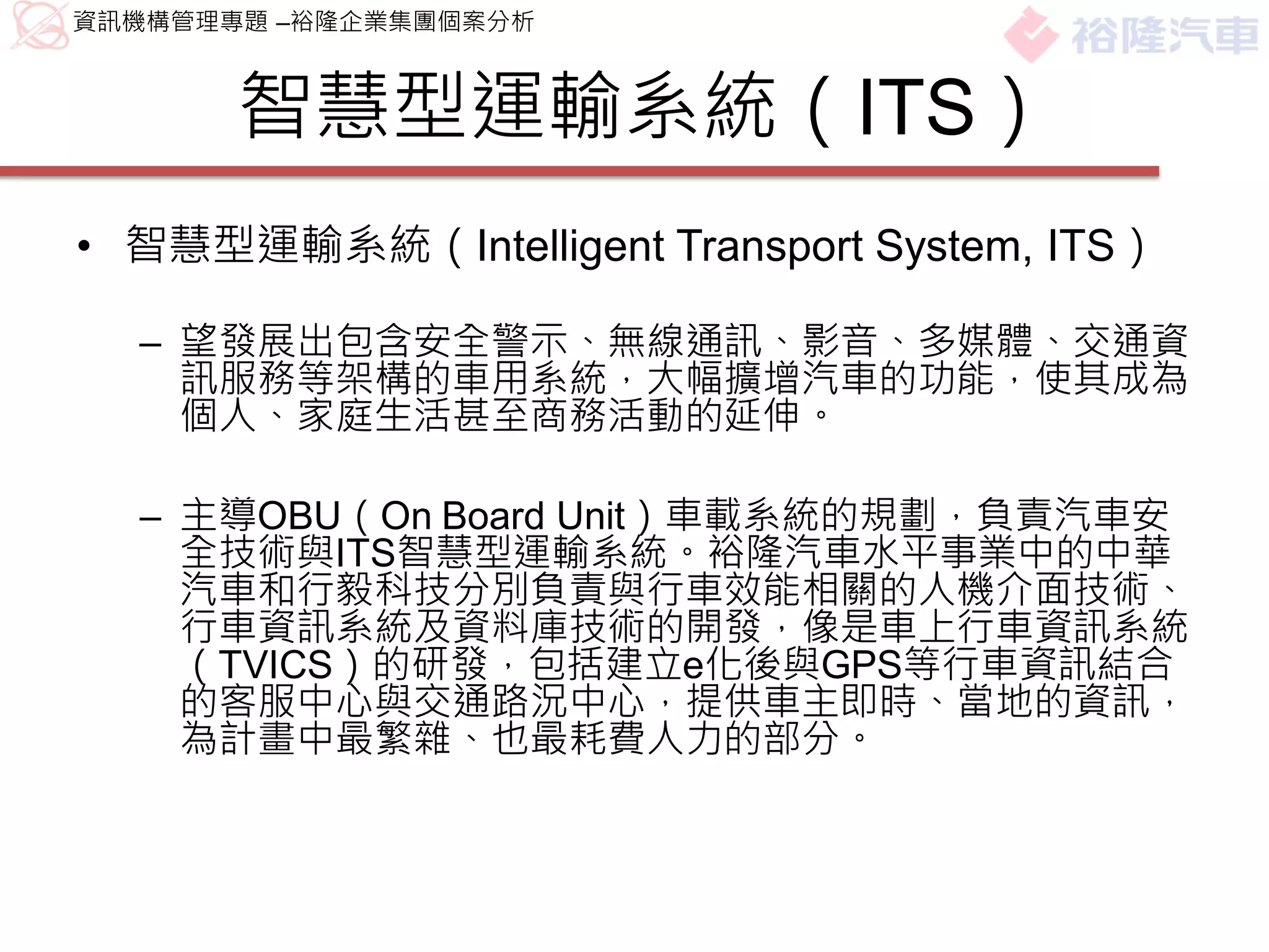 資訊機構管理專題 –裕隆企業集團個案分析



       智慧型運輸系統（ITS）
• 智慧型運輸系統（Intelligent Transport System, ITS）

  – 望發展出包含安全警示、無線通訊、影音、多媒體、交通資
    訊服務等架構的車用系統，大幅擴增汽車的功能，使其成為
    個人、家庭生活甚至商務活動的延伸。

  – 主導OBU（On Board Unit）車載系統的規劃，負責汽車安
    全技術與ITS智慧型運輸系統。裕隆汽車水平事業中的中華
    汽車和行毅科技分別負責與行車效能相關的人機介面技術、
    行車資訊系統及資料庫技術的開發，像是車上行車資訊系統
    （TVICS）的研發，包括建立e化後與GPS等行車資訊結合
    的客服中心與交通路況中心，提供車主即時、當地的資訊，
    為計畫中最繁雜、也最耗費人力的部分。
 