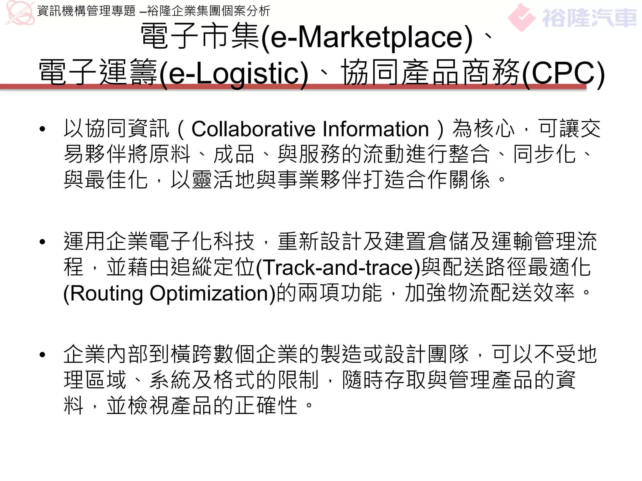 資訊機構管理專題 –裕隆企業集團個案分析

   電子市集(e-Marketplace)、
電子運籌(e-Logistic)、協同產品商務(CPC)
• 以協同資訊（Collaborative Information）為核心，可讓交
  易夥伴將原料、成品、與服務的流動進行整合、同步化、
  與最佳化，以靈活地與事業夥伴打造合作關係。

• 運用企業電子化科技，重新設計及建置倉儲及運輸管理流
  程，並藉由追縱定位(Track-and-trace)與配送路徑最適化
  (Routing Optimization)的兩項功能，加強物流配送效率。

• 企業內部到橫跨數個企業的製造或設計團隊，可以不受地
  理區域、系統及格式的限制，隨時存取與管理產品的資
  料，並檢視產品的正確性。
 