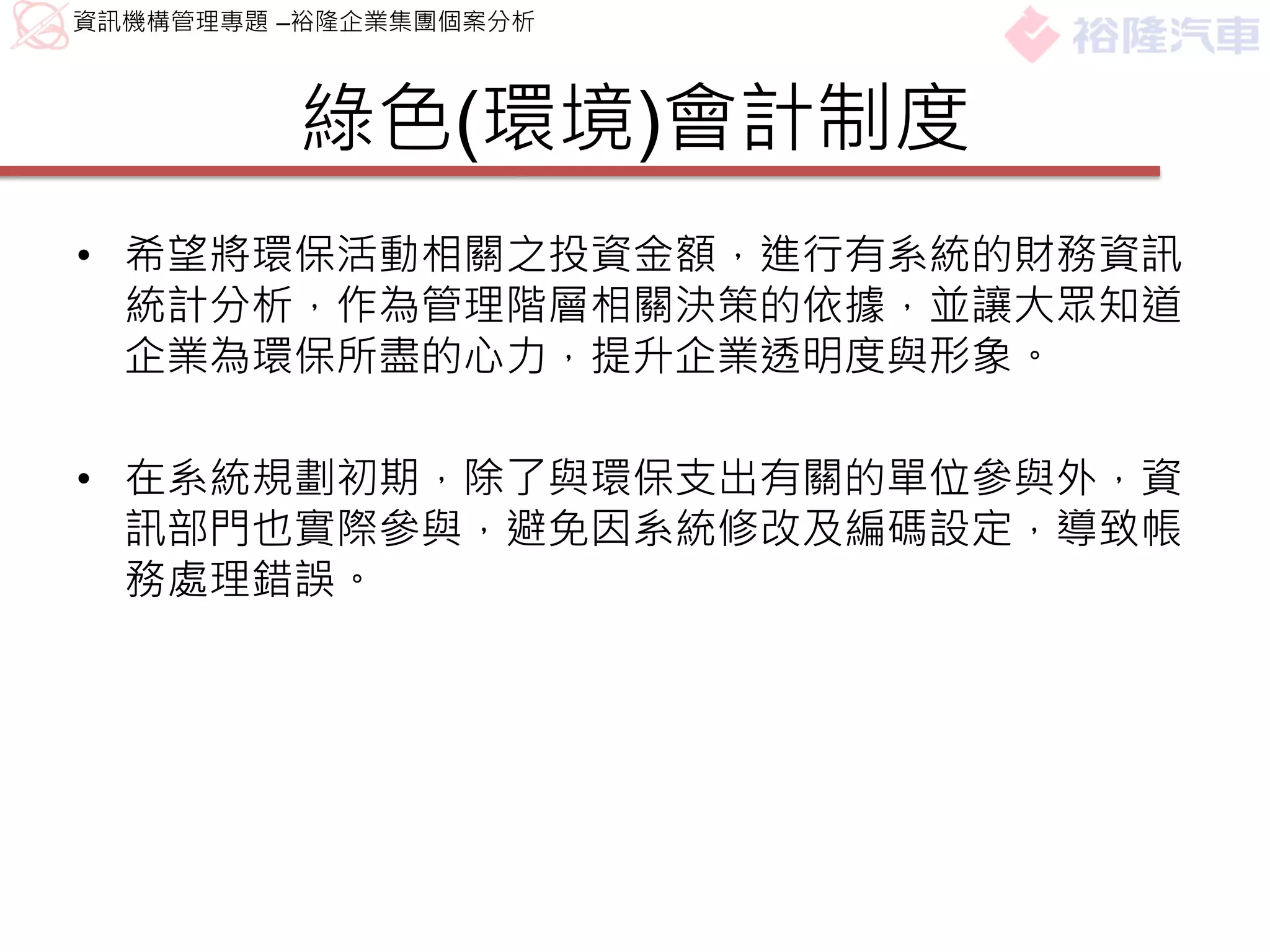 資訊機構管理專題 –裕隆企業集團個案分析



         綠色(環境)會計制度
• 希望將環保活動相關之投資金額，進行有系統的財務資訊
  統計分析，作為管理階層相關決策的依據，並讓大眾知道
  企業為環保所盡的心力，提升企業透明度與形象。

• 在系統規劃初期，除了與環保支出有關的單位參與外，資
  訊部門也實際參與，避免因系統修改及編碼設定，導致帳
  務處理錯誤。
 