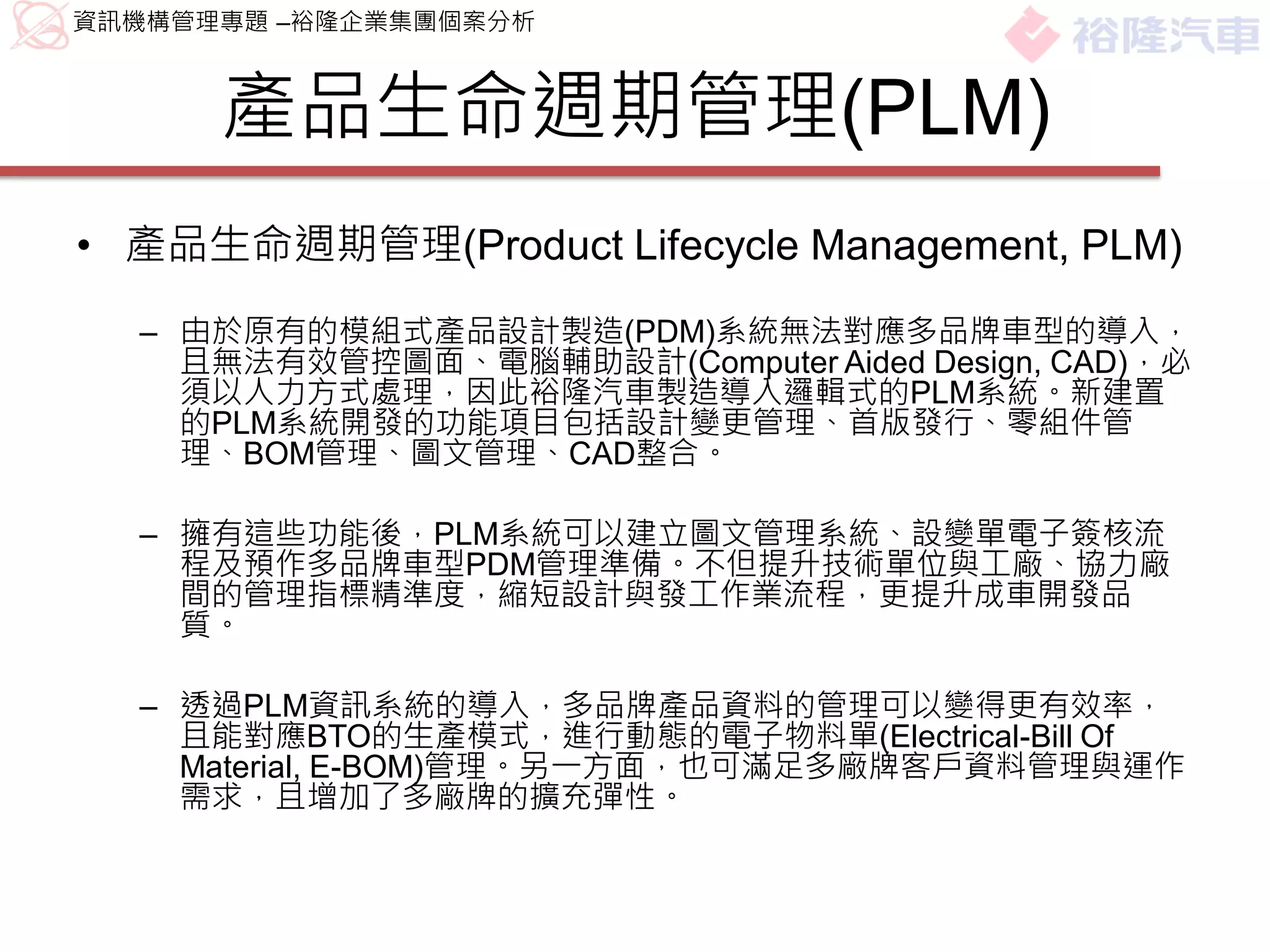 資訊機構管理專題 –裕隆企業集團個案分析



      產品生命週期管理(PLM)
• 產品生命週期管理(Product Lifecycle Management, PLM)
  – 由於原有的模組式產品設計製造(PDM)系統無法對應多品牌車型的導入，
    且無法有效管控圖面、電腦輔助設計(Computer Aided Design, CAD)，必
    須以人力方式處理，因此裕隆汽車製造導入邏輯式的PLM系統。新建置
    的PLM系統開發的功能項目包括設計變更管理、首版發行、零組件管
    理、BOM管理、圖文管理、CAD整合。

  – 擁有這些功能後，PLM系統可以建立圖文管理系統、設變單電子簽核流
    程及預作多品牌車型PDM管理準備。不但提升技術單位與工廠、協力廠
    間的管理指標精準度，縮短設計與發工作業流程，更提升成車開發品
    質。

  – 透過PLM資訊系統的導入，多品牌產品資料的管理可以變得更有效率，
    且能對應BTO的生產模式，進行動態的電子物料單(Electrical-Bill Of
    Material, E-BOM)管理。另一方面，也可滿足多廠牌客戶資料管理與運作
    需求，且增加了多廠牌的擴充彈性。
 