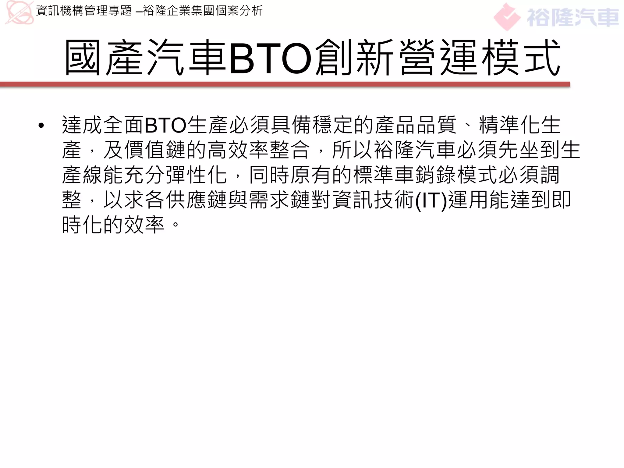 資訊機構管理專題 –裕隆企業集團個案分析



  國產汽車BTO創新營運模式
• 達成全面BTO生產必須具備穩定的產品品質、精準化生
  產，及價值鏈的高效率整合，所以裕隆汽車必須先坐到生
  產線能充分彈性化，同時原有的標準車銷錄模式必須調
  整，以求各供應鏈與需求鏈對資訊技術(IT)運用能達到即
  時化的效率。
 